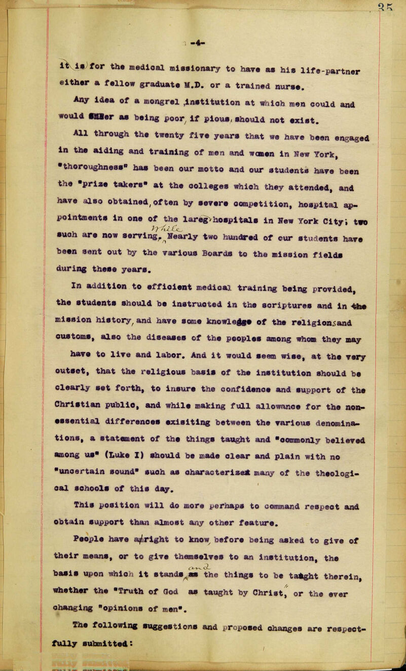 %z ityitfor the medioal missionary to have as hie life-partner either a fellow graduate U.D. or a trained nuree. Any idea of a mongrel .institution at whioh men oould and would tner as being poor, if pious, should not exist. All through the twenty fire years that we have been engaged in the aiding and training of men and wonen in New York, •thoroughness has been our motto and our students hare been the -prise takers- at the colleges which they attended, and have also obtained,often by severe competition, hospital ap- pointments in one of the laregvhospitals in Hew York City; two such are now serving, Hearty two hundred of cur students have been sent out by the various Boards to the mission fields during these years. In addition to effloient medical training being provided, the students should be instructed in the scriptures and in *he mission history, and have some knowledge of the religionsand oustoms, also the diseases of the peoples among whom they may have to live and labor. And it would seem wise, at the very outset, that the religious basis of the institution should be clearly set forth, to insure the confidence and support of the Christian publio, and while making full allowance for the non- essential differences exisiting between the various denomina- tions, a statement of the things taught and commonly believed among us (Luke I) should be made dear and plain with no unoertain sound suoh as characterize* many of the theologi- oal senools of this day. This position will do more perhaps to command respect and obtain support than almost any other feature. People have a/right to know, before being asked to give of their means, or to give themselves to an institution, the basis upon whioh it standees* the things to be tatght therein whether the Truth of God as taught by Christ^ or the ever changing opinions of men. The following suggestions and proposed changes are respect- fully submitted: