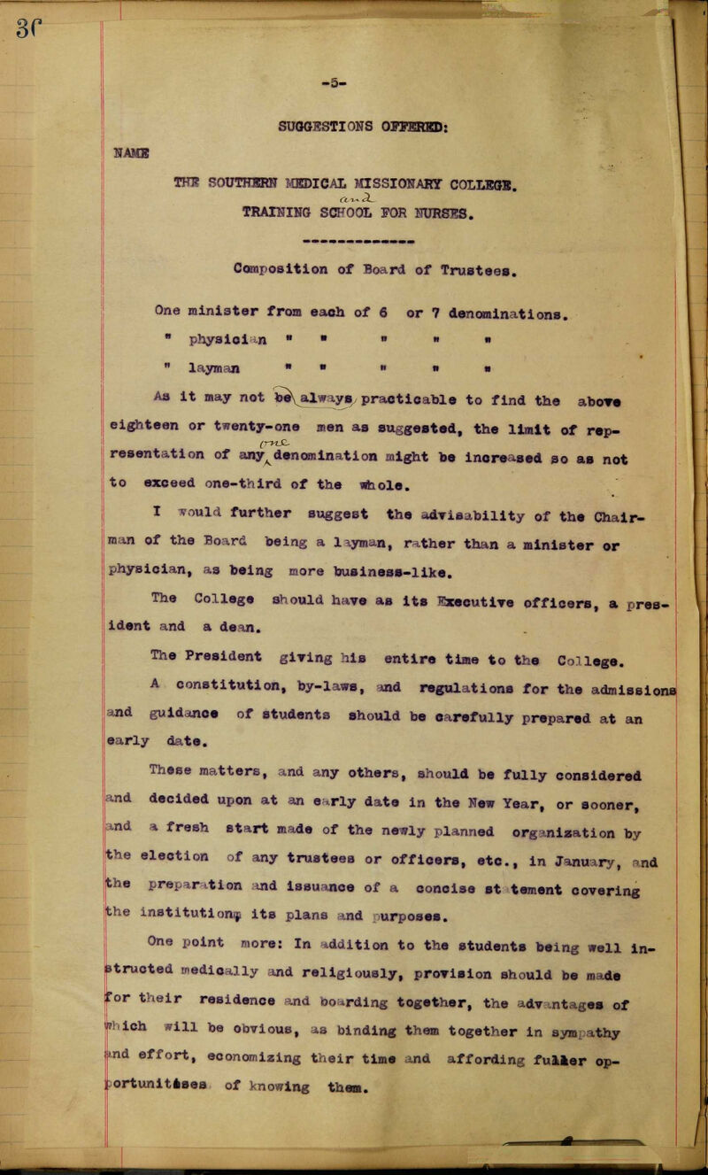 HAMS -5- SUOGKSTIONS OITERKD: THIS SOUTHERN T4BDICAL MISSIONARY COLLEGE TRAINING SCHOOL FOR NURSTSS. Composition of Board of Trustee*. One minister from each of 6 or 7 denominations.  physioi n » ■ » ■ • . «  layman  ■ » » ■ As it may not beYalways, practicable to find the above eighteen or twenty-one men as suggested, the limit of rep- (rltt resentation of any^denomination might be increased so as not to exceed one-third of the whole. I vottld further suggest the advisability of the Chair- man of the Board being a layman, rather than a minister or physician, as being more business-like. The College should have as its Executive officers, a pres- ident and a dean. The President giving his entire time to the College. A constitution, by-laws, and regulations for the admissions and guidance of students should be oarefully prepared at an early date. These matters, and any others, should be fully considered and decided upon at an e^rly date in the New Year, or sooner, and a fresh start made of the newly planned organisation by the election of any trustees or officers, etc., in January, ind the preparation and issuance of a concise st tement covering the institution^ its plans *nd urposes. One point more: In addition to the students being well in- structed medioally and religiously, provision should be made Tor their residence and boarding together, the advantages of  ich sill be obviouB, as binding them together in sympathy nd effort, economizing their time and affording fulier op- ortunitssea of knowing them.