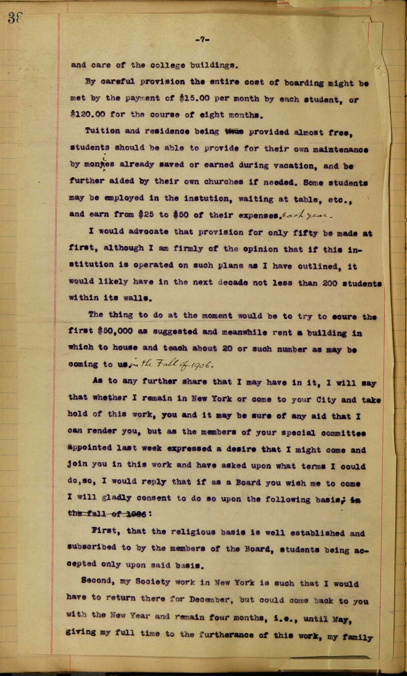 and care of the college buildings. By careful provision the entire coat of hoarding night he met by the payment of #15.00 per month by each student, or *120.00 for the course of eight months. Tuition and resldenoe being tmm provided almost free, students should be able to provide for their own maintenance by monies already saved or earned during vacation, and be further aided by their own churches if needed. Some students may be employed in the lnstution, waiting at table, etc., and earn from $25 to $50 of their expenses.*.*^/>>=-*-*- X would advocate that provision for only fifty be made at first, although I am firmly of the opinion that if this in- stitution is operated on suoh plans as 1 have outlined, it would likely have in the next decade not less than 200 students within its walls. The thing to do at the moment would be to try to sours the first #50,000 as suggested and meanwhile rent a building in which to house and teaoh about 20 or suoh number as may be coming to *»/~ f& T<^^f^o£. As to any further share that I may have in it, 1 will say that whether I remain in New York or come to your City and take hold of this work, you and it may be sure of any aid that I can render you, but as the members of your special committee appointed last week expressed a desire that I might oome and Join you in this work and have asked upon what terms I could do,so, I would reply that if as a Board you wish me to oome I will gladly consent to do so upon the following basis; in thtefall -MMMJM: Jirst, that the religious basis is well established and subscribed to by the members of the Board, students being ac- cepted only upon said basis. Second, my Society work in New York ia suoh that I would have to return there ior December, but could ooroe back to you with the New Year and remain four months, i.e., until May, giving my full time to the furtherance of this work, my family