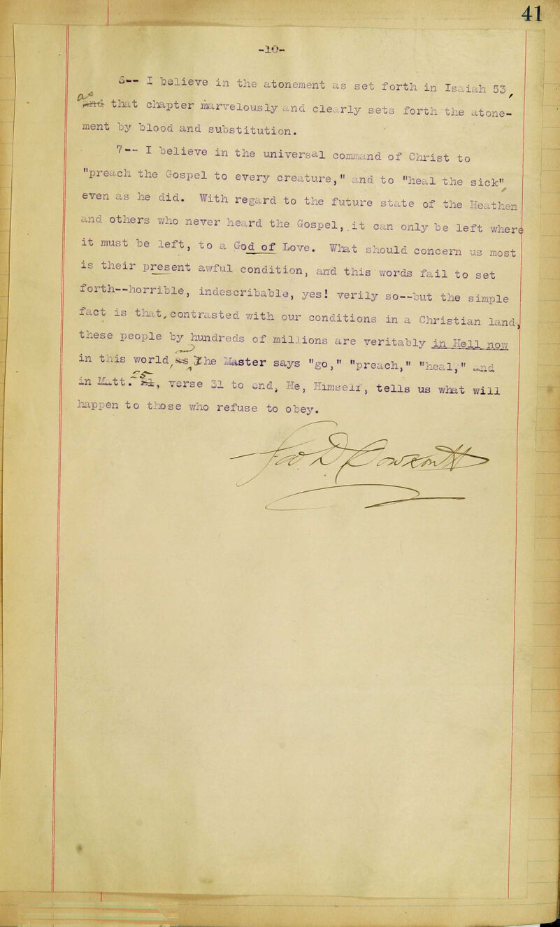 -10- ^— I believe he atonement as set forth in ls i ; .-■ 0^. W*4 that chapter marvelously and clearly sets forth the atone- ment by blood ana substitution. 7-- I believe in the universal command of Christ to preach the Gospel to every creature, and to heal the sick even as he did. With regard to the future state of the I and others who never heard the Gospel,.it can only be left when it must be left, to a G0jLof Love. What should concern us most is their present awful condition, and this words fail to set forth-horrible, indescribable, yes! verily so-but the simple fact is that,contrasted with our conditions in a Christian land, these people byjiundreds of millions are veritably in Hell now in this world,«s3Jhe Master says go, preach  heal  nfi -n Mitt. £±, verse 31 to end, He, Himself, tells us what will happen to those who refuse to obey.