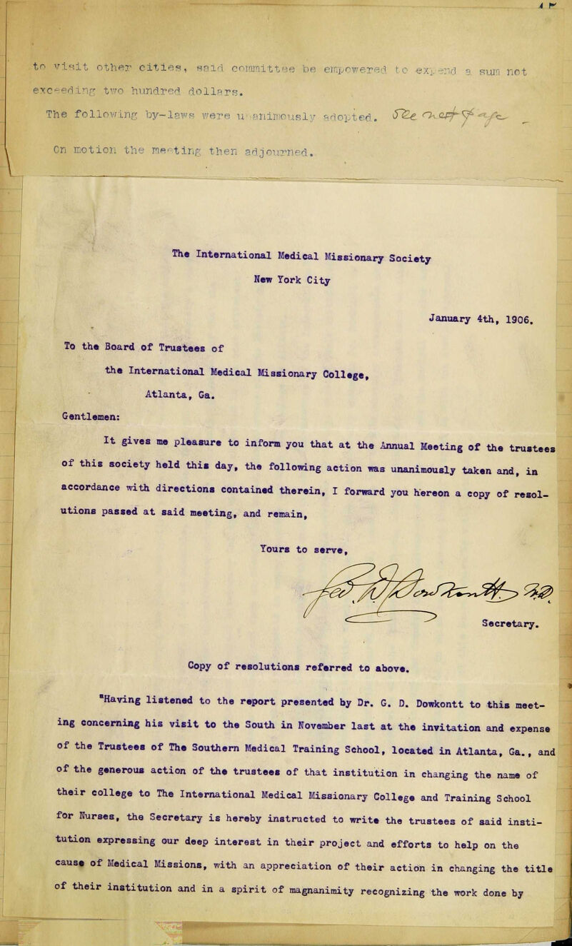 lundred dollars. The following by-laws wore u animously adopted. $~&£ ^^^ m«' ting then adjournsd. The International Medical Missionary Society New Tork City January 4th, 1906. To the Board of Trustees of the International Medical Missionary College, Atlanta, Ga. Gentlemen: It gives me pleasure to inform you that at the Annual Meeting of the trustees of this society held this day, the following action was unanimously taken and, in accordance with directions contained therein, I forward you hereon a eopy of resol- utions passed at said meeting, and remain, Tours to serve, Secretary. Copy of resolutions referred to above. •Having listened to the report presented by Dr. G. D. Dowkontt to this meet- ing concerning his visit to the South in November last at the invitation and expense of the Trustees of The Southern Medical Training School, located in Atlanta, Ga., and of the generous action of the trustees of that institution in changing the name of their college to The International Medical Missionary College and Training School for Nurses, the Secretary is hereby instructed to write the trustees of said insti- tution expressing our deep interest in their project and efforts to help on the cause of Medical Missions, with an appreciation of their action in changing the title of their institution and in a spirit of magnanimity recognizing the work done by