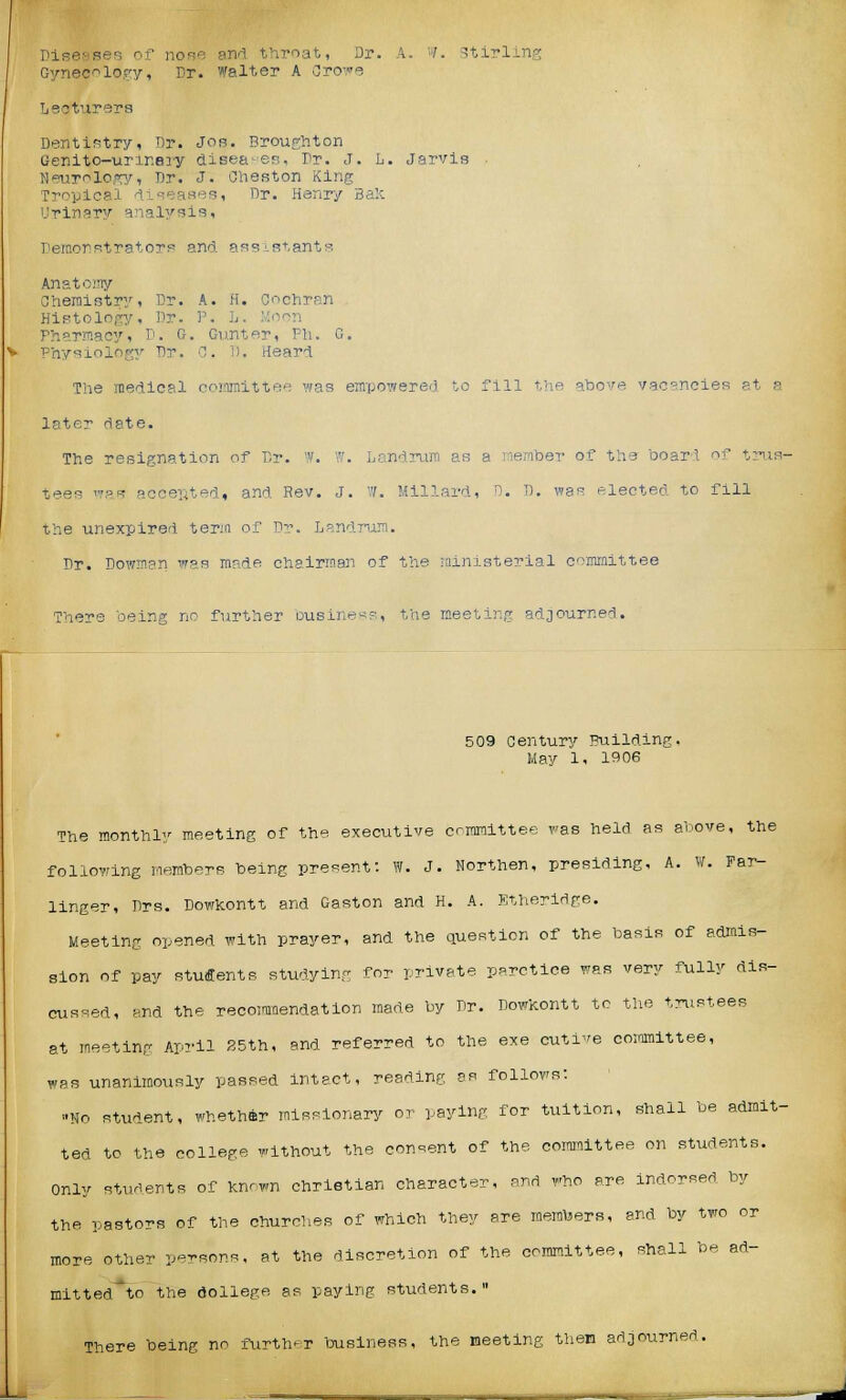 Diseases of nose and throat, Dr. A. '■/. Stirling Gynecology, Dr. Walter A Crowe Lecturers Dentistry, Dr. Jos. Broughton Genito-unr.ery disea-es. Dr. J. L. Jarvis Neurology, Dr. J. Oheston King Tropical diseases, Dr. Henry 3a:-: Urinary analysis, Demonstrators and assistants Anatoiny Chemistry, Dr. A. H, Cochran Histology, Dr. P. L. Pharmacy, D. G. Gunter, Ph. G. Physiology Tlr. C. 1). Heard The medical committee was empowered to fill the ahove vacancies at a later date. The resignation of Dr. W. '■''. Landrum as a member of the board of trus- tees was accented, and Rev. J. ff. '■Hilar'', . D. was electen to fill the unexpired terjn of Dr. L?ndrum. Dr. Dowmen was mnde chairman of the ministerial committee There being no further ousine^, the meeting adjourned. 509 Century Building. May 1, 1906 The monthly meeting of the executive committee was held as above, the following members being present: W. J. Northen, presiding, A. W. Par- linger, Drs. Dowkontt and Gaston and H. A. Etheridge. Meeting opened with prayer, and the question of the basis of admis- sion of pay students studying for private, parctice was very fully dis- cussed, and the recommendation made by Dr. Dowkontt to the trustees at meeting April 35th, and referred to the exe eutive committee, was unanimously passed intact, reading as follows: »Ho student, whether missionary or paying for tuition, shall be admit- ted to the college without the consent of the committee on students. Only students of known christian character, and who are indorsed by the pastors of the churches of which they are members, and by two or more other persons, at the discretion of the committee, shall he ad- mitted'to the College as paying students.