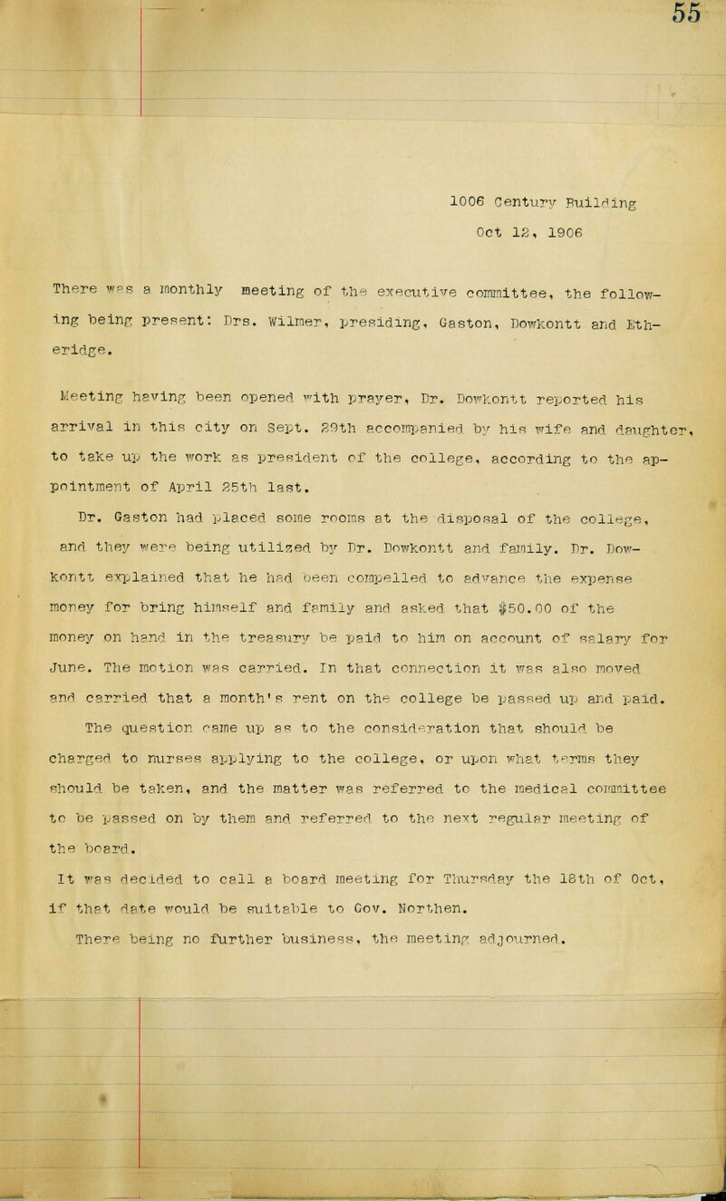 1006 Century Building Oct 12, 1906 There was a monthly meeting of the executive committee, the follow- ing being present: Prs. wilrner, presiding, Gaston, Dowkontt and Eth- eridge. Meeting having been opened with prayer, Dr. Dowkontt reported his arrival in this city on sept. 29th accompanied by his wife and daughter, to take up the work as president of the college, according to the ap- pointment of April 25th last. Dr. Gaston had placed some rooms at the disposal of the college, and they were being utilized by Dr. Dowkontt and family. Dr. Dow- kontt explained that he had been compelled to advance the expense money for bring himself and family and ashed that $50.00 of the money on hand in the treasury be paid to him on account of salary for June. The motion was carried. In that connection it was also moved and carried that a month's rent on the college be passed up and paid. The question '-ame up as to the consideration that should be charged to nurses applying to the college, or upon what terms they should, be taken, and the matter was referred to the medical committee to be passed on by them and referred to the next regular meeting of the board. It was decided to call a board meeting for Thursday the 18th of Oct, if that date would be suitable to Gov. Northen.