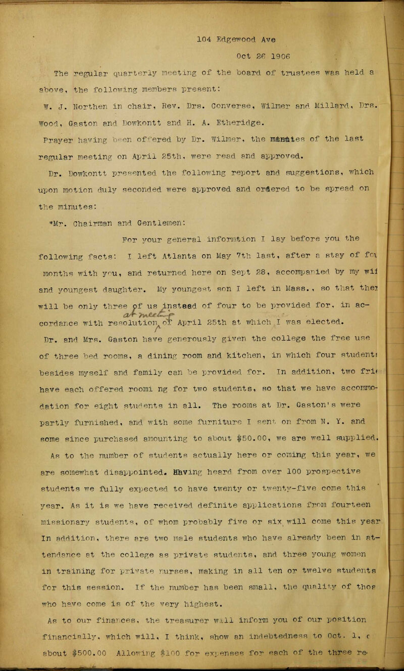 Oct 2F. 1906 The regular quarterly meeting of the board of trustees was held a above, the following members present: W. J. Northen in chair, Rev. Drs. Converse, v/ilmer and Millard, Drs. Wood, Gaston and Dowkontt and H. A. Etheridge. Prayer having been offered by Dr. Wilmer, the mfcnmtes of the last regular meeting on April 35th, were read and approved. Dr. Dowkontt presented the following report and suggestions, which upon motion duly seconded were approved and ordered to be spread en the minutes: Mr. Chairman and Gentlemen: For your general informtion I lay before you the following facts: I left Atlanta on May 7th last, after a stay of foil months with you, and returned here on Sept PS, accompanied by my wii and youngest daughter. My youngest son I left in Mass., so that thej will be only three of us instead of four to be provided for, in ac- cordance with resolution or April 25th at which I was elected. A Dr. and Mrs. Gaston have generously given the college the free use of three bed rooms, a dining room and kitchen, in which four student! besides myself and family can be provided for. In addition, two fri< have each offered rooini ng for two students, so that we have accommo- dation for eight students in all. The rooms at Dr. Gaston's were partly furnished, and with some furniture I sent, on from N. Y. and some since purchased amounting to about $50.00, we are well supplied. As to the number of students actually here or coming this year, we are somewhat disappointed. Having heard from over 100 prospective students we fully expected to have twenty or twenty-five come this year. As it is we have received definite applications from fourteen missionary students, of whom probably five or six will come this year In addition, there are two male students who have already been in at- tendance at the college as private students, and three young women in training for private nurses, making in all ten or twelve students for this session. If the number has been small, the quality of thos who have come is of the very highest. As to o\ir finances, the treasurer w±li inform you of our position financially, which will, I think, show an indebtedness to Oct. 1, r about $500.00 Allowing $100 for expenses for each of the three re-