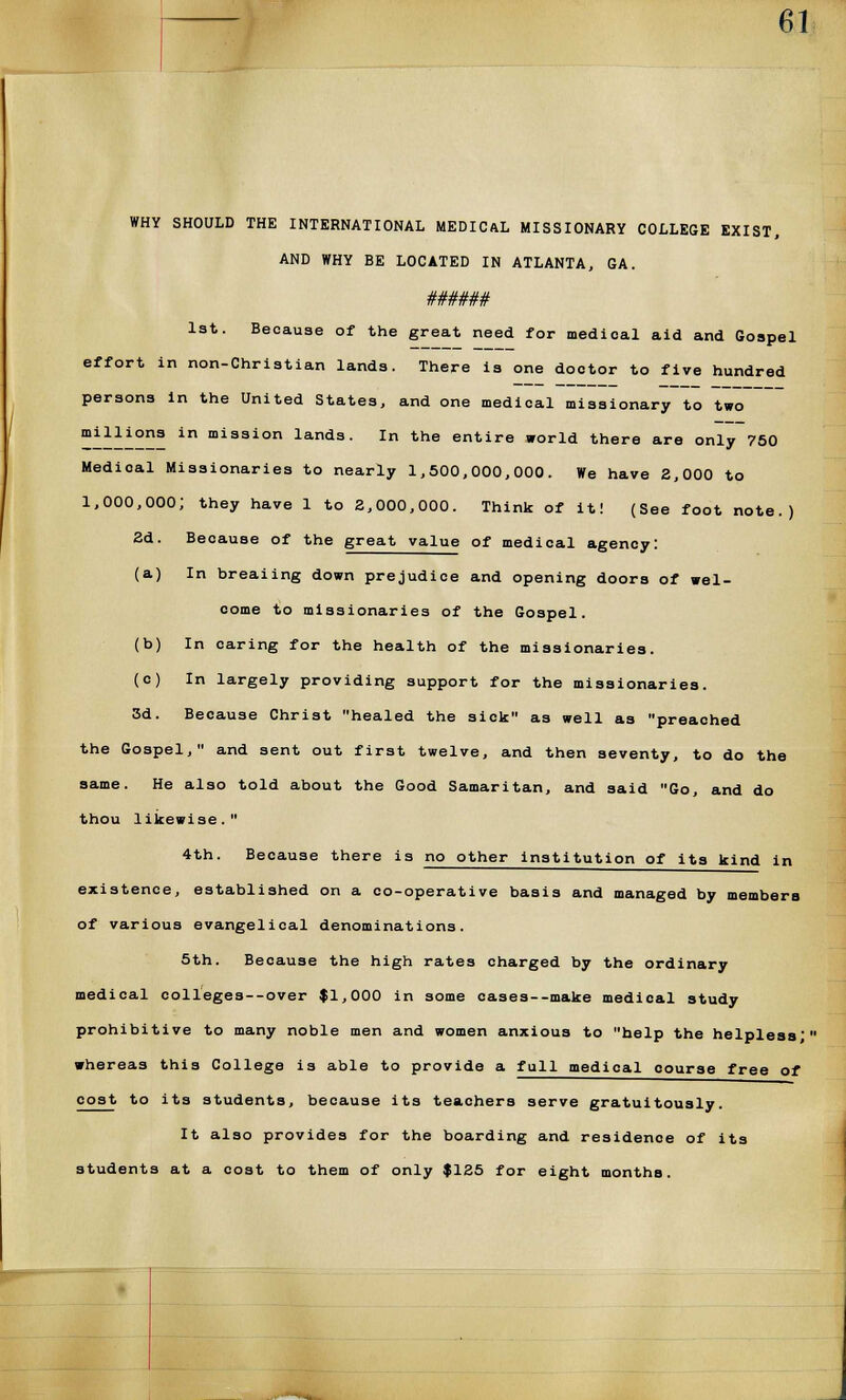 WHY SHOULD THE INTERNATIONAL MEDICAL MISSIONARY COLLEGE EXIST, AND WHY BE LOCATED IN ATLANTA, GA. ###### 1st. Because of the great need for medical aid and Gospel effort in non-Christian lands. There is one dootor to five hundred persona in the United States, and one medical missionary to two milliona in mission lands. In the entire world there are only 750 Medical Missionaries to nearly 1,500,000,000. We have 2,000 to 1,000,000; they have 1 to 2,000,000. Think of it! (See foot note.) 2d. Because of the great value of medical agency: (a) In breaiing down prejudice and opening doors of wel- come to missionaries of the Gospel. (b) In caring for the health of the missionaries. (c) In largely providing support for the missionaries. 3d. Because Christ healed the sick as well as preached the Gospel, and sent out first twelve, and then seventy, to do the same. He also told about the Good Samaritan, and said Go, and do thou likewise. 4th. Because there is no other institution of its kind in existence, established on a co-operative basis and managed by members of various evangelical denominations. 5th. Because the high rates charged by the ordinary medical colleges--over |1,000 in some cases--make medical study prohibitive to many noble men and women anxious to help the helpless'' whereas this College is able to provide a full medical course free of cost to its students, because its teachers serve gratuitously. It also provides for the boarding and residence of its students at a cost to them of only |125 for eight months.