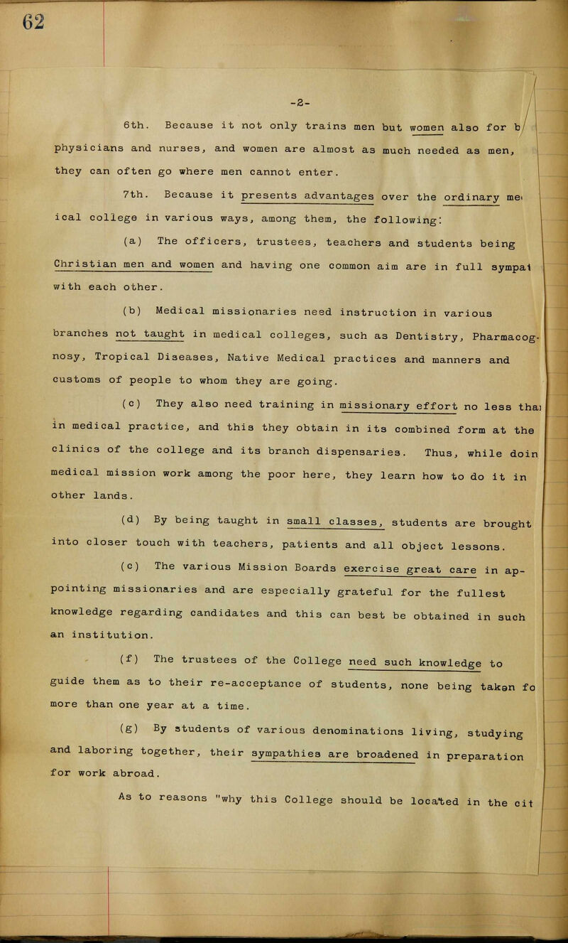 6th. Because it not only train3 men but women also for b/ physicians and nurses, and women are almost as much needed as men, they can often go where men cannot enter. 7th. Because it presents advantages over the ordinary me> ical college in various ways, among them, the following: (a) The officers, trustees, teachers and students being Christian men and women and having one common aim are in full sympat with each other. (b) Medical missionaries need instruction in various branches not taught in medical colleges, such as Dentistry, Pharmacog- nosy, Tropical Diseases, Native Medical practices and manners and customs of people to whom they are going. (c) They also need training in missionary effort no less thai in medical practice, and this they obtain in its combined form at the clinics of the college and its branch dispensaries. Thus, while doin medical mission work among the poor here, they learn how to do it in other lands. (d) By being taught in small classes, students are brought into closer touch with teachers, patients and all object lessons. (c) The various Mission Boards exercise great care in ap- pointing missionaries and are especially grateful for the fullest knowledge regarding candidates and this can best be obtained in such an institution. (f) The trustees of the College need such knowledge to guide them as to their re-acceptance of students, none being takan fo more than one year at a time. (g) By students of various denominations living, studying and laboring together, their sympathies are broadened in preparation for work abroad. As to reasons why this College should be located in the cit