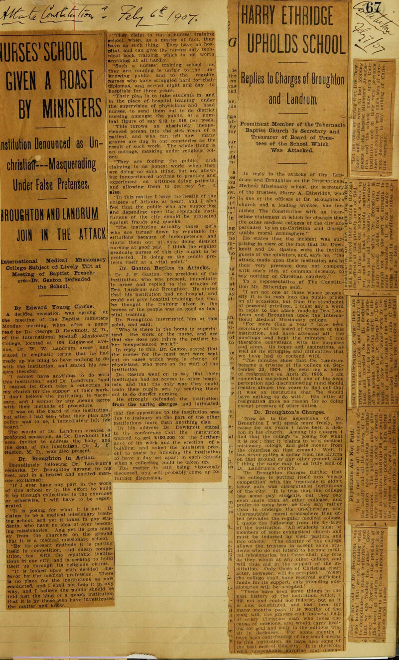 ?*7< lURSES'SCHOOL GIVEN A BOAST BY JIMS dilution Denounced as Un- dirlsliiir—Masquerading Under False Pretenses. They claim to run a nurses' training ichool. when, as a matter of fact, they iave no audi thing. They have no hns- G nt.-Ml h< Etta I .11 ha . which la not worth a i training school as nine: is unfair regular it ho 1 rd for their HplonUi ed night a nd day in tospltal Their take stud n the place of h spltal trai :he supervis on of physician* nd tl do district ngst ne public nal figure o SIO to SI This ly inexpe- person ini o the sick patient. and t\ hn can tell io w many y ETHRIDGE UPiLMOOL Replies to Charges of Broughton and landium, Prominent Member of the Tabernacle Baptist Church Is Secretary and Treasurer of Board of Trus- tees of the School Which Was Attacked. Dl IN THE ATTACK! [nAernational Medical Missionary College Subject <oti Lively Tilt at Meeting of Baptist Preach- ers—3>r. Gaston. Defended the School. By Edward Youxugi Clarke. A decided sensation the meeting of the Baptist mln Monday morning, when, after a read by Dr. George D. Dowknott. I of the International Medical Missi College, located at 104 Edgowood uue. Dr. W. S.. - stated in emphatic terms that he hi made up his mind to have nothing with the institution, and stated hi sons thereto] ^^^^ this Institution, said Dr. Land I cannot let them take my church for the with their methods of I was on the hoard bjt after I had The words of Dr. Landrum creal profound sensation, as Dr. Dowknott been invited to addresv the body, the dean of the Institution. Dr. J. Gaston- M. D., was al?o present. Dr. Broughton in Action. Immediately following Dr. Landi remarks. Dr. Broughton sprang t< feet, and in a heated and excited ner exclaimed: If I ever have any part In the of this school or In the effort to It up through collections in the chu or otherwise. I will have to be regen •rated. It is posing to. TY..O.. ... claims to be a medical missionary train- ing school, amd yet It takes In pay stu- dent? who have no idea of ever becom- ing missionaries. And, yet its gets mon- ey from the churches on. the ground that It is a medical missionary school. By its present methods It Is putting ,„.« i„ competition, and cheap compe- The Instl itilh takes girls utlons be. rts them ';, Cl oC X npetence. ant doing dlstrlc III! k the rcgula- auate Hur Hi r ought to be tected. 1 o tl s Itself a tal Dr. OfeSl on B >roli es to Attacks. Dr. J. F. th Esident of the ;ttut1on, i ly r ■pi Drs. T-andr rtr th t his Ins hosplal. anc nh.g. but tha hn th ing given in th ho mes of the P np good as hos oi the trustees, jfarry A. E'theridg la on. oi the offlcere of Dr. Broui church and a leading worker, lit nlshed The Constitution with an estine- statement in which he charg the other medical colleges of the c pervaded by an im-Christian and disn r utable moral atmosphere. fc j; ^ '= j He states that the Incident was sur-E~^ = J prising- in view of the fact that Dr. Dow-. : i- - 5 k-nott and Dr. Gaston were the invited z - 3 -= guests of :(he ministers, and, says he, in.- attack made upon their institution and lnj ^ * =■= their very presence does not comport;; 0 t u -r de ^ency, to S & £ — % nothing of Christian courtesy. J,^'-- a representative of The Consiitu-3 S J 'T % Mr. Btheridge said. - -~ '■ whose propen- iltlo with the Itself up through Its It is looked upon with decided ai  I favor by the medical profession. iuere[ \% no place for Hie institutions as no conducted, aivdi I shall not help It to any ■wav and I believe -the public should be toM'just the kind of a quack matron i by those who Dave investigated the matter and know as nave also Surprise