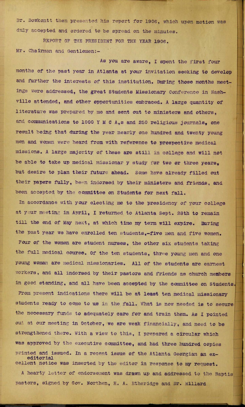 Or. Dowkontt then presented his report for 1906, which upon motion was duly accepted and ordered to be spread on the minutes. REPORT OF THE PRESIDENT FOR THE YEAR 1906. Mr. Chairman and Gentlemen:- As you are aware, I spent the first four months of the past year in Atlanta at your invitation seeking to develop and further the interests of this institution. During those months meet- ings were addressed, the great Students Missionary Conference in Nash- ville attended, and other opportunities embraced. A large quantity of literature was prepared by me and sent out to ministers and others, and communications to 1000 Y M c A,s and 250 religious journals, one result being that during the year nearly one hundred and twenty young men and women were heard from with reference to prospective medical missions. A large majority of these are still in college and will not be able to take up medical missionar y study for two or three years, but desire to plan their future ahead, some have already filled out their papers fully, be^-n indorsed by their ministers and friends, and been accepted by the committee on Students for next fall. In accordance with your electing me to the presidency of your college at your meeting in April, I returned to Atlanta Sept. 28th to remain till the end of May next, at which time my term will expire. During the past year we have enrolled ten students,-five men and five women. Four of the women are student nurses, the other six students taking the full medical course. Of the ten students, threa young men and one young woman are medical missionaries. All of the students are earnest workers, and all indorsed by their pastors and friends as church members in good standing, and all have been accepted by the committee on Students, From present indications there will be at least ten medical missionary students ready to come to us in the fall. What is now needed is to secure; the necessary funds to adequately care for and train them. As I pointed out at our meeting in October, we are weak financially, and need to be strengthened tht^re. With a view to this, I prepared a circular which was approved by the executive committee, and had three hundred copies printed and issued. In a recent issue of the Atlanta Georgian an ex- editorial cellent notice was inserted by the editor in response to my request. A hearty letter of endorsement was drawn up and addressed to the Baptis pastors, signed by Gov. Northen, H. A. Etheridge and Dr. Millard