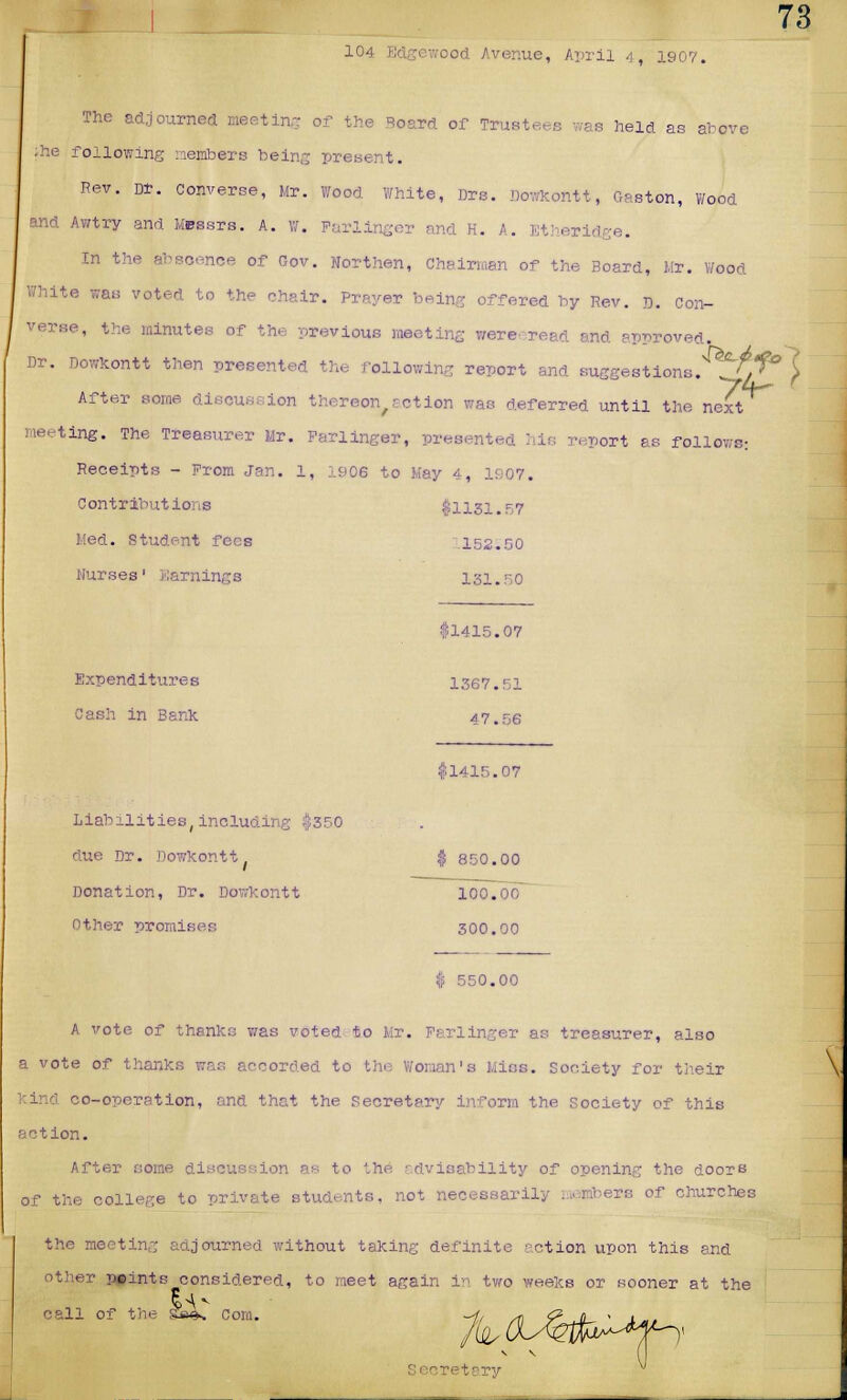 104 Edgewood Avenue, April 4, 190V. The adjourned meeting of the Beard of Trustees was held as above ;he following members being present. Rev. Dt. converse, Mr. Wood White, Drs. Dowkontt, Gaston, Wood and Awtry and Messrs. A. w. Farlinger and H. A. Etherid :e. in the absoenee of Gov. Northen, Chairman of the Board, Mr. Wood White was voted to the chair. Prayer being offered by Rev. r>. con- verse, the minutes of the previous meeting wereeread and approved, Dr. Dowkontt then presented the following report and suggestions. /.f° £ After bow ion thereof act ion was deferred until the next meeting. The Treasurer Mr. Farlinger, presented :,ir. report as follows: Receipts - From Jan. 1, 1906 to Kay 4, 1907. Contributions $1131.57 Med. Student fees .152.50 Nurses' Earnings 131.50 $1415.07 Expenditures 1367.51 Cash in Bank 47.56 $1415.07 Liabilities,includir due Dr. Dowkontt Donation, Dr. Dowkontt Other promises 550.00 A vote of thanks was voted to Mr. Farlinger as treasurer, also a vote of thank: orded to the Woman's Miss, society for their o-operation, and that the Secretary inform the Society of this action. After some discussion as to '.he advisability of opening the doors of the college to private students, not necessarily members of churches the meeting adjourned without taking definite ?ction upon this and other points considered, to meet again in two weeks or sooner at the call of the &«k Com. tary ^