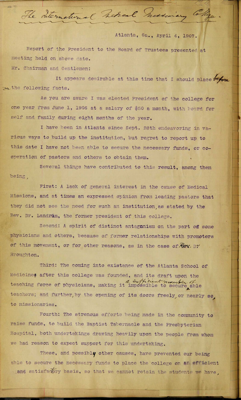 Atlanta, Ga., April 4, 1907. Report of the President to the Board of Trustees presented Iat nesting held on above date. Mr. Chairman and Gentlemen: It appears desirable at this tine that I should place A4*«. ■ji^the following facts. As you are aware I was elected President of the college for one year from June 1, 1906 at a salary of $50 a month, with board for self and family during eight months of the year. I have been in Atlanta since Sept. 28th endeavoring in va- rious ways to build up the institution, but regret to report up to this date I have not been able to secure the necessary funds, or co- operation of pastors and others to obtain them. Several things have contributed to this result, among them being First: A lack of general interest in the cause of Medical Missions, and at times an expressed opinion from leading pastors that they did not see the need for such an institution,as stated by the Kev. Dr. Landram, the former president of this college. Second: A spirit of distinct antagonism on the part ofi some physicians and others, because of former relationships with promoters of this movement, or for other reasons, as in the case of/fev. JJT Broughton. Third: The coming into existance of the Atlanta School of Medicine? after this college was founded, and its draft upon the teachmg force of physicians, making it impassible to secure able teachers; and further, by the opening of its doors freely or nearly so to missionaries. Fourth: The strenous efforts being made in the community to raise funds, to build the Baptist Tabernacle and the Presbyterian Hospital, both undertakings drawing heavily upon the people from whom we had reason to expect support for this undertaking. These, and possible other causes, have prevented our being able to secure the necessary funds to place the college or an efficient ana satisfactory basis, so that we cannot retain the students we have