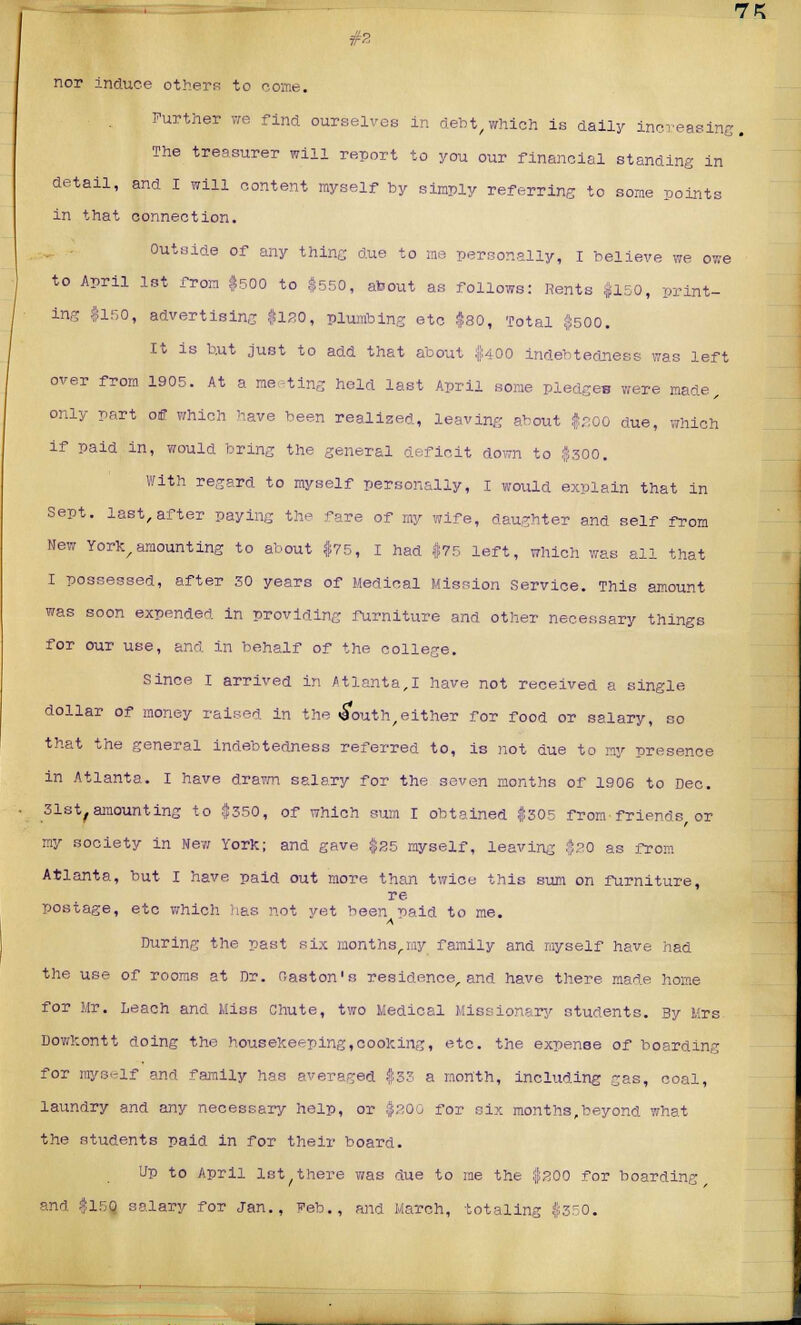 nor induce others to come. Further we find ourselves in debt,which is daily increasing. The treasurer win report to you our financial standing in detail, and I will content myself by simply referring to some points in that connection. Outside of any thing due to me personally, I believe we owe to April 1st from $500 to $550, about as follows: Rents $150, print- ing $150, advertising $130, plumbing etc $80, Total $500. It is but just to add that about $400 indebtedness was left over from 1905. At a meeting held last April some pledges were made, only part off which have been realized, leaving about $200 due, which if paid in, would bring the general deficit down to $300. With regard to myself personally, I would explain that in Sept. last,after paying the fare of my wife, daughter and self from Mew York,amounting to about $75, I had $75 left, which was all that I possessed, after 50 years of Medical Mission Service. This amount was soon expended in providing furniture and other necessary things for our use, and in behalf of the college. Since I arrived in Atlanta,I have not received a single dollar of money raised, in the (South,either for food or salary, so that the general indebtedness referred to, is not due to my presence in Atlanta. I have drawn salary for the seven months of 1906 to Dec. 31st,amounting to $350, of which sum I obtained $305 from friends or my society in New York; and gave $25 myself, leaving $20 as from Atlanta, but I have paid out more than twice this sum on furniture, re postage, etc which lias not vet been 'oaid to me. During the past six months,my family and myself have had the use of rooms at Dr. Raston's residence, and have there made home for Mr. Leach and Miss Chute, two Medical Missionary students. By Mrs Dowfcontt doing the housekeeping,cooking, etc. the expense of boarding for myself and family has averaged $3? a month, including gas, coal, laundry and any necessary help, or $200 for six months,beyond what the students paid in for their board. Up to April 1st there was due to me the $200 for boarding and $150 salary for Jan., Feb., and karch, totaling $350.