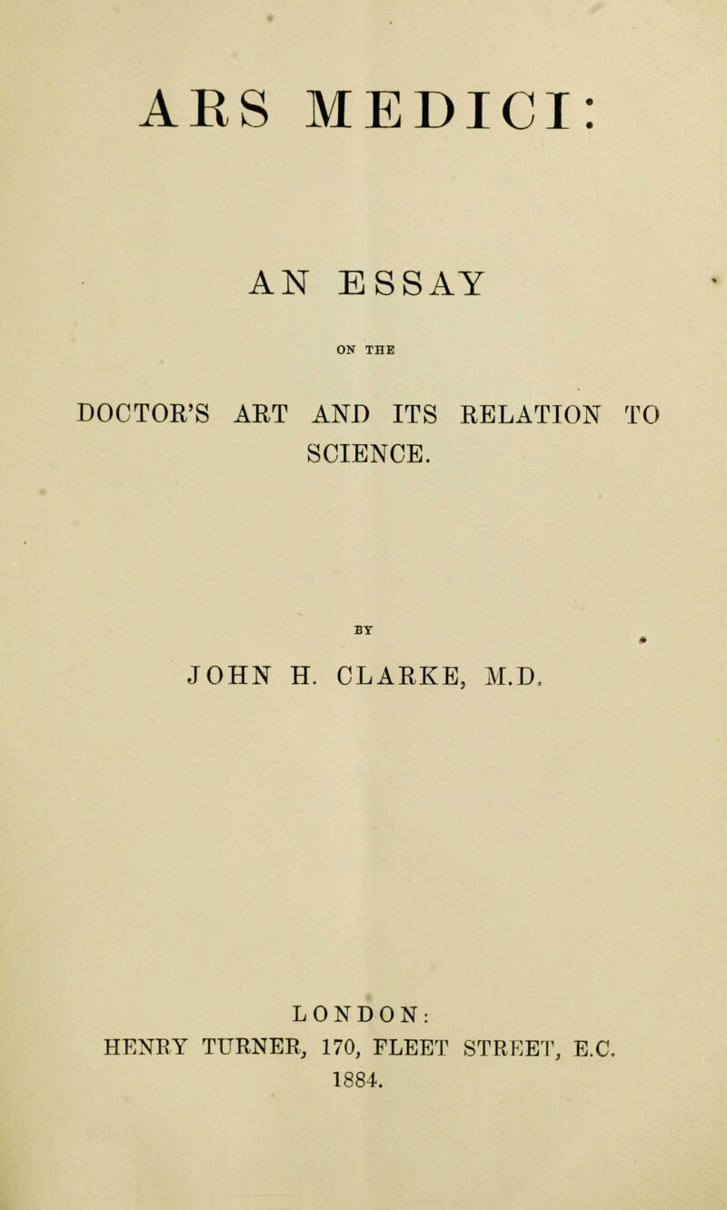 AN ESSAY ON THE DOCTOR'S ART AND ITS RELATION TO SCIENCE. BY JOHN H. CLARKE, M.D. LONDON: HENRY TURNER, 170, FLEET STREET, E.G. 1884.