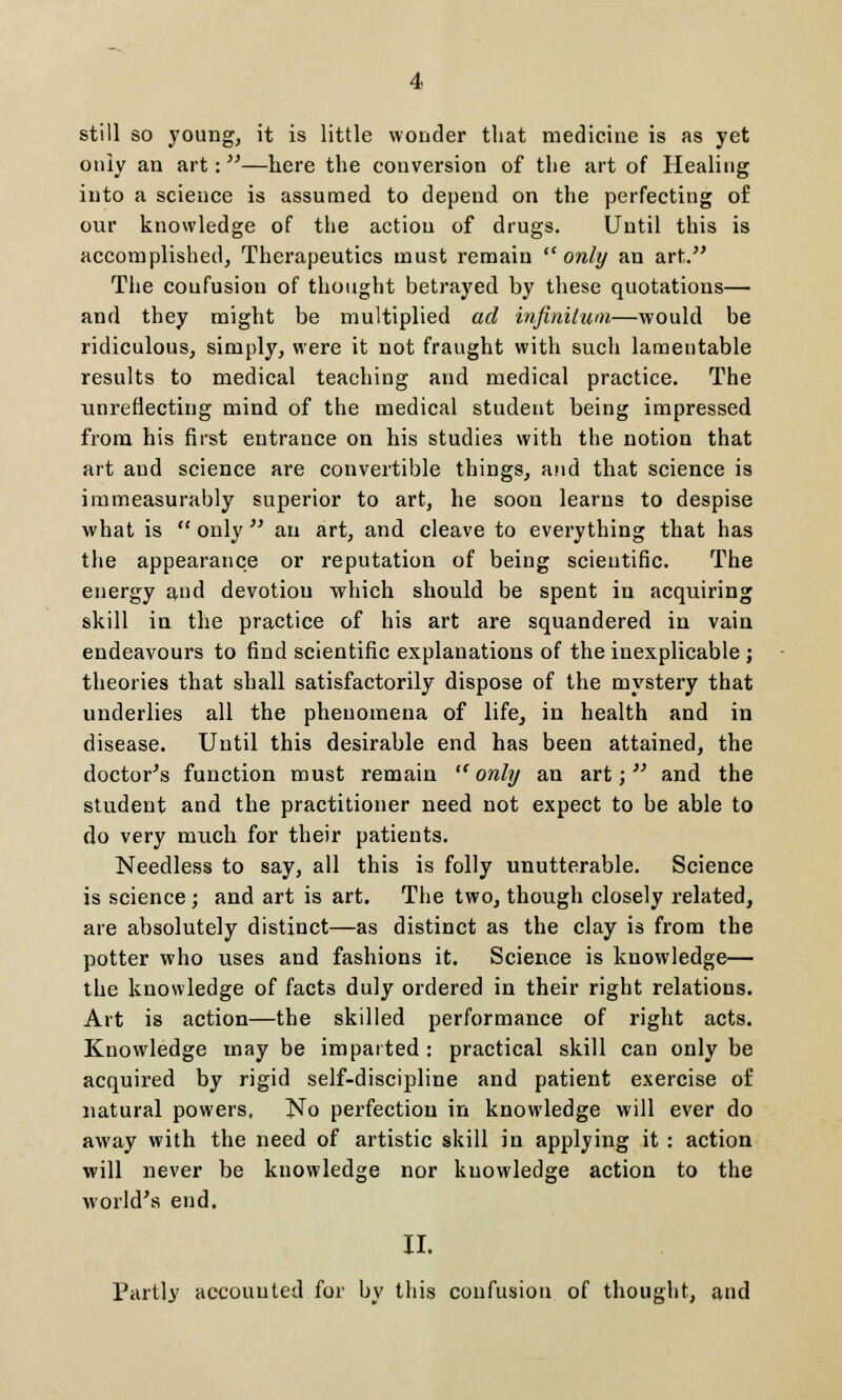 still so young, it is little wonder that medicine is as yet only an art:—here the conversion of the art of Healing into a science is assumed to depend on the perfecting of our knowledge of the action of drugs. Until this is accomplished, Therapeutics must remain only an art. The confusion of thought betrayed by these quotations— and they might be multiplied ad infinitum—would be ridiculous, simply, were it not fraught with such lamentable results to medical teaching and medical practice. The unreflecting mind of the medical student being impressed from his first entrance on his studies with the notion that art and science are convertible things, and that science is immeasurably superior to art, he soon learns to despise what is  only  an art, and cleave to everything that has the appearance or reputation of being scientific. The energy and devotion which should be spent in acquiring skill in the practice of his art are squandered in vain endeavours to find scientific explanations of the inexplicable ; theories that shall satisfactorily dispose of the mystery that underlies all the phenomena of life, in health and in disease. Until this desirable end has been attained, the doctor's function must remain only an art; and the student and the practitioner need not expect to be able to do very much for their patients. Needless to say, all this is folly unutterable. Science is science; and art is art. The two, though closely related, are absolutely distinct—as distinct as the clay is from the potter who uses and fashions it. Science is knowledge— the knowledge of facts duly ordered in their right relations. Art is action—the skilled performance of right acts. Knowledge may be imparted: practical skill can only be acquired by rigid self-discipline and patient exercise of natural powers, No perfection in knowledge will ever do away with the need of artistic skill in applying it : action will never be knowledge nor knowledge action to the world's end. II. Partly accounted for by this confusion of thought, and
