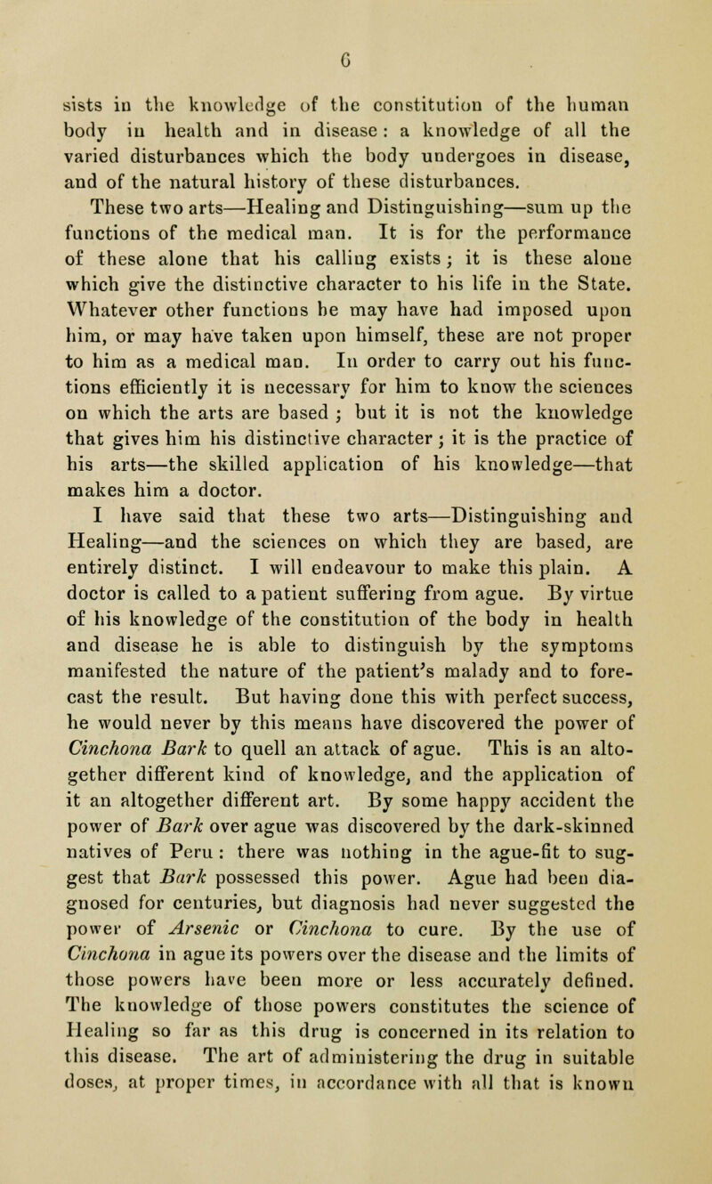 sists in the knowledge of the constitution of the human body in health and in disease : a knowledge of all the varied disturbances which the body undergoes in disease, and of the natural history of these disturbances. These two arts—Healing and Distinguishing—sum up the functions of the medical man. It is for the performance of these alone that his calliug exists; it is these alone which give the distinctive character to his life in the State. Whatever other functions be may have had imposed upon him, or may have taken upon himself, these are not proper to him as a medical man. In order to carry out his func- tions efficiently it is necessary for him to know the sciences on which the arts are based ; but it is not the knowledge that gives him his distinctive character; it is the practice of his arts—the skilled application of his knowledge—that makes him a doctor. I have said that these two arts—Distinguishing and Healing—and the sciences on which they are based, are entirely distinct. I will endeavour to make this plain. A doctor is called to a patient suffering from ague. By virtue of his knowledge of the constitution of the body in health and disease he is able to distinguish by the symptoms manifested the nature of the patient's malady and to fore- cast the result. But having done this with perfect success, he would never by this means have discovered the power of Cinchona Bark to quell an attack of ague. This is an alto- gether different kind of knowledge, and the application of it an altogether different art. By some happy accident the power of Bark over ague was discovered by the dark-skinned natives of Peru : there was nothing in the ague-fit to sug- gest that Bark possessed this power. Ague had been dia- gnosed for centuries, but diagnosis had never suggested the power of Arsenic or Cinchona to cure. By the use of Cinchona in ague its powers over the disease and the limits of those powers have been more or less accurately defined. The knowledge of those powers constitutes the science of Healing so far as this drug is concerned in its relation to this disease. The art of administering the drug in suitable doses, at proper times, in accordance with all that is known