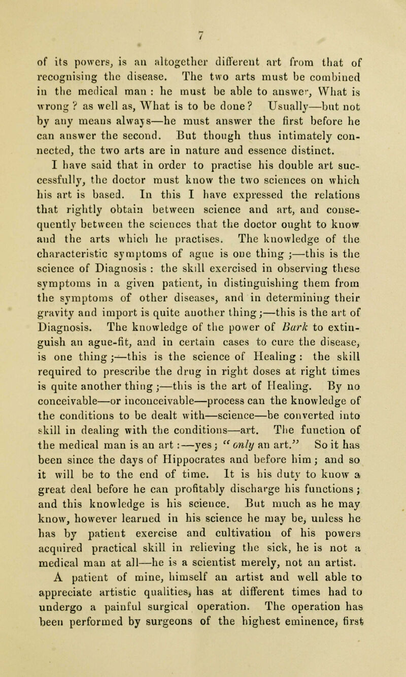 of its powers, is an altogether different art from that of recognising the disease. The two arts must be combined in the medical man : he must be able to answer, What is wrong ? as well as, What is to be done ? Usually—but not by any means always—he must answer the first before he can answer the second. But though thus intimately con- nected, the two arts are in nature and essence distinct. I have said that in order to practise his double art suc- cessfully, the doctor must know the two sciences on which his art is based. In this I have expressed the relations that rightly obtain between science and art, and conse- quently between the sciences that the doctor ought to know and the arts which he practises. The knowledge of the characteristic symptoms of ague is oue thing ;—this is the science of Diagnosis : the skill exercised in observing these symptoms in a given patient, in distinguishing them from the symptoms of other diseases, and in determining their gravity and import is quite another thing;—this is the art of Diagnosis. The knowledge of the power of Bark to extin- guish an ague-fit, and in certain cases to cure the disease, is one thing ;—this is the science of Healing : the skill required to prescribe the drug in right doses at right times is quite another thing ;—this is the art of Healing. By no conceivable—or inconceivable—process can the knowledge of the conditions to be dealt with—science—be converted into skill in dealing with the conditions—art. The function of the medical man is an art:—yes; only an art. So it has been since the days of Hippocrates and before him; and so it will be to the end of time. It is his duty to know a great deal before he can profitably discharge his functions; and this knowledge is his science. But much as he may know, however learned in his science he may be, unless he has by patient exercise and cultivation of his powers acquired practical skill in relieving the sick, he is not a medical man at all—he is a scientist merely, not an artist. A patient of mine, himself an artist and well able to appreciate artistic qualities^ has at different times had to undergo a painful surgical operation. The operation has been performed by surgeons of the highest eminence^ first