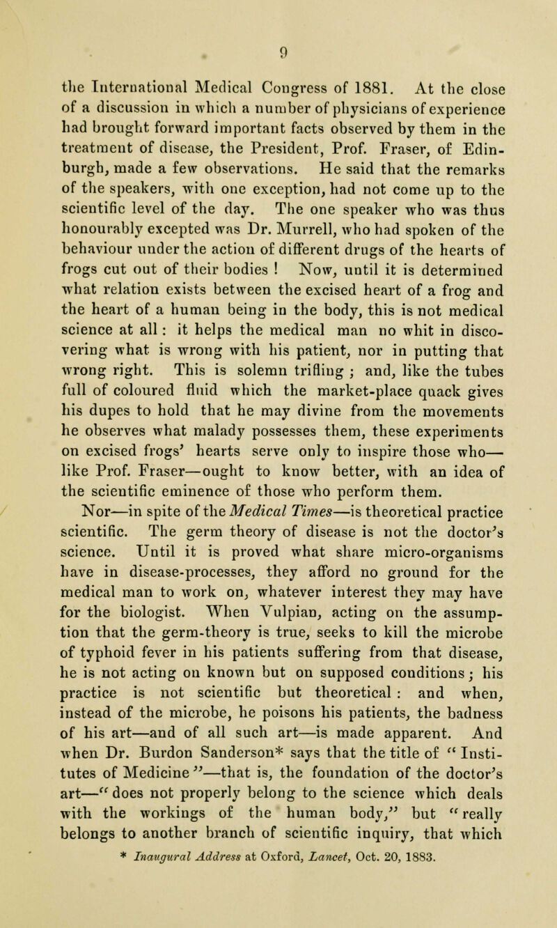 the International Medical Congress of 1881. At the close of a discussion in which a number of physicians of experience had brought forward important facts observed by them in the treatment of disease, the President, Prof. Fraser, of Edin- burgh, made a few observations. He said that the remarks of the speakers, with one exception, had not come up to the scientific level of the day. The one speaker who was thus honourably excepted was Dr. Murrell, who had spoken of the behaviour under the action of different drugs of the hearts of frogs cut out of their bodies ! Now, until it is determined what relation exists between the excised heart of a froar and the heart of a human being in the body, this is not medical science at all: it helps the medical man no whit in disco- vering what is wrong with his patient, nor in putting that wrong right. This is solemn trifling ; and, like the tubes full of coloured fluid which the market-place quack gives his dupes to hold that he may divine from the movements he observes what malady possesses them, these experiments on excised frogs' hearts serve only to inspire those who— like Prof. Fraser—ought to know better, with an idea of the scientific eminence of those who perform them. Nor—in spite of the Medical Times—is theoretical practice scientific. The germ theory of disease is not the doctor's science. Until it is proved what share micro-organisms have in disease-processes, they afford no ground for the medical man to work on, whatever interest they may have for the biologist. When Vulpian, acting on the assump- tion that the germ-theory is true, seeks to kill the microbe of typhoid fever in his patients suffering from that disease, he is not acting on known but on supposed conditions; his practice is not scientific but theoretical : and when, instead of the microbe, he poisons his patients, the badness of his art—and of all such art—is made apparent. And when Dr. Burdon Sanderson* says that the title of  Insti- tutes of Medicine —that is, the foundation of the doctor's art— does not properly belong to the science which deals with the workings of the human body, but  really belongs to another branch of scientific inquiry, that which * Inaugural Address at Oxford, Lancet, Oct. 20, 1883.