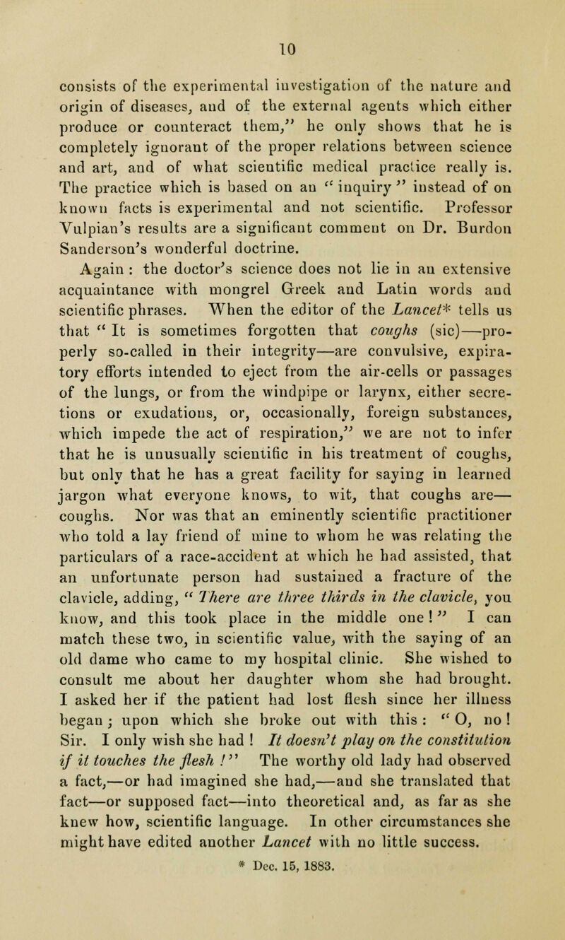 consists of the experimental investigation of the nature and origin of diseases, and of the external agents which either produce or counteract them, he only shows that he is completely ignorant of the proper relations between science and art, and of what scientific medical practice really is. The practice which is based on an  inquiry  instead of on known facts is experimental and not scientific. Professor Vulpian's results are a significant comment on Dr. Burdon Sanderson's wonderful doctrine. Again : the doctor's science does not lie in an extensive acquaintance with mongrel Greek and Latin words and scientific phrases. When the editor of the Lancet* tells us that a It is sometimes forgotten that coughs (sic)—pro- perly so-called in their integrity—are convulsive, expira- tory efforts intended to eject from the air-cells or passages of the lungs, or from the windpipe or larynx, either secre- tions or exudations, or, occasionally, foreign substances, which impede the act of respiration, we are not to infer that he is unusually scientific in his treatment of coughs, but only that he has a great facility for saying in learned jargon what everyone knows, to wit, that coughs are— coughs. Nor was that an eminently scientific practitioner who told a lay friend of mine to whom he was relating the particulars of a race-accident at which he had assisted, that an unfortunate person had sustained a fracture of the clavicle, adding,  7here are three thirds in the clavicle, you know, and this took place in the middle one! I can match these two, in scientific value, with the saying of an old dame who came to my hospital clinic. She wished to consult me about her daughter whom she had brought. I asked her if the patient had lost flesh since her illness began; upon which she broke out with this :  O, no! Sir. I only wish she had ! // doesn't play on the constitution if it touches the flesh / The worthy old lady had observed a fact,—or had imagined she had,—and she translated that fact—or supposed fact—into theoretical and, as far as she knew how, scientific language. In other circumstances she might have edited another Lancet with no little success. * Dec. 15, 1883.
