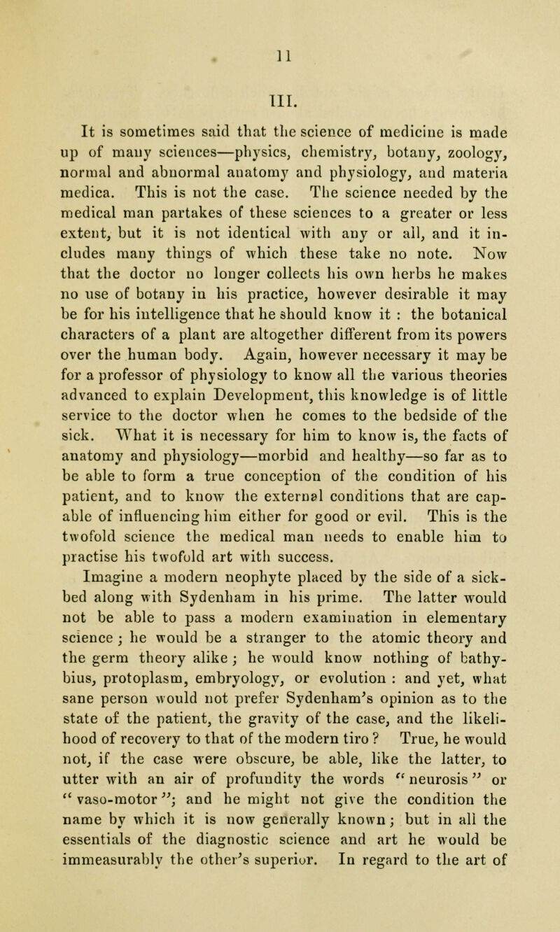 III. It is sometimes said that the science of medicine is made up of many sciences—physics, chemistry, botany, zoology, normal and abnormal anatomy and physiology, and materia medica. This is not the case. The science needed by the medical man partakes of these sciences to a greater or less extent, but it is not identical with any or all, and it in- cludes many things of which these take no note. Now that the doctor no longer collects his own herbs he makes no use of botany in his practice, however desirable it may be for his intelligence that he should know it : the botanical characters of a plant are altogether different from its powers over the human body. Again, however necessary it may be for a professor of physiology to know all the various theories advanced to explain Development, this knowledge is of little service to the doctor when he comes to the bedside of the sick. What it is necessary for him to know is, the facts of anatomy and physiology—morbid and healthy—so far as to be able to form a true conception of the condition of his patient, and to know the external conditions that are cap- able of influencing him either for good or evil. This is the twofold science the medical man needs to enable him to practise his twofold art with success. Imagine a modern neophyte placed by the side of a sick- bed along with Sydenham in his prime. The latter would not be able to pass a modern examination in elementary science ; he would be a stranger to the atomic theory and the germ theory alike ; he would know nothing of bathy- bius, protoplasm, embryology, or evolution : and yet, what sane person would not prefer Sydenham's opinion as to the state of the patient, the gravity of the case, and the likeli- hood of recovery to that of the modern tiro ? True, he would not, if the case were obscure, be able, like the latter, to utter with an air of profundity the words  neurosis or 11 vaso-motor \ and he might not give the condition the name by which it is now generally known; but in all the essentials of the diagnostic science and art he would be immeasurably the other's superior. In regard to the art of