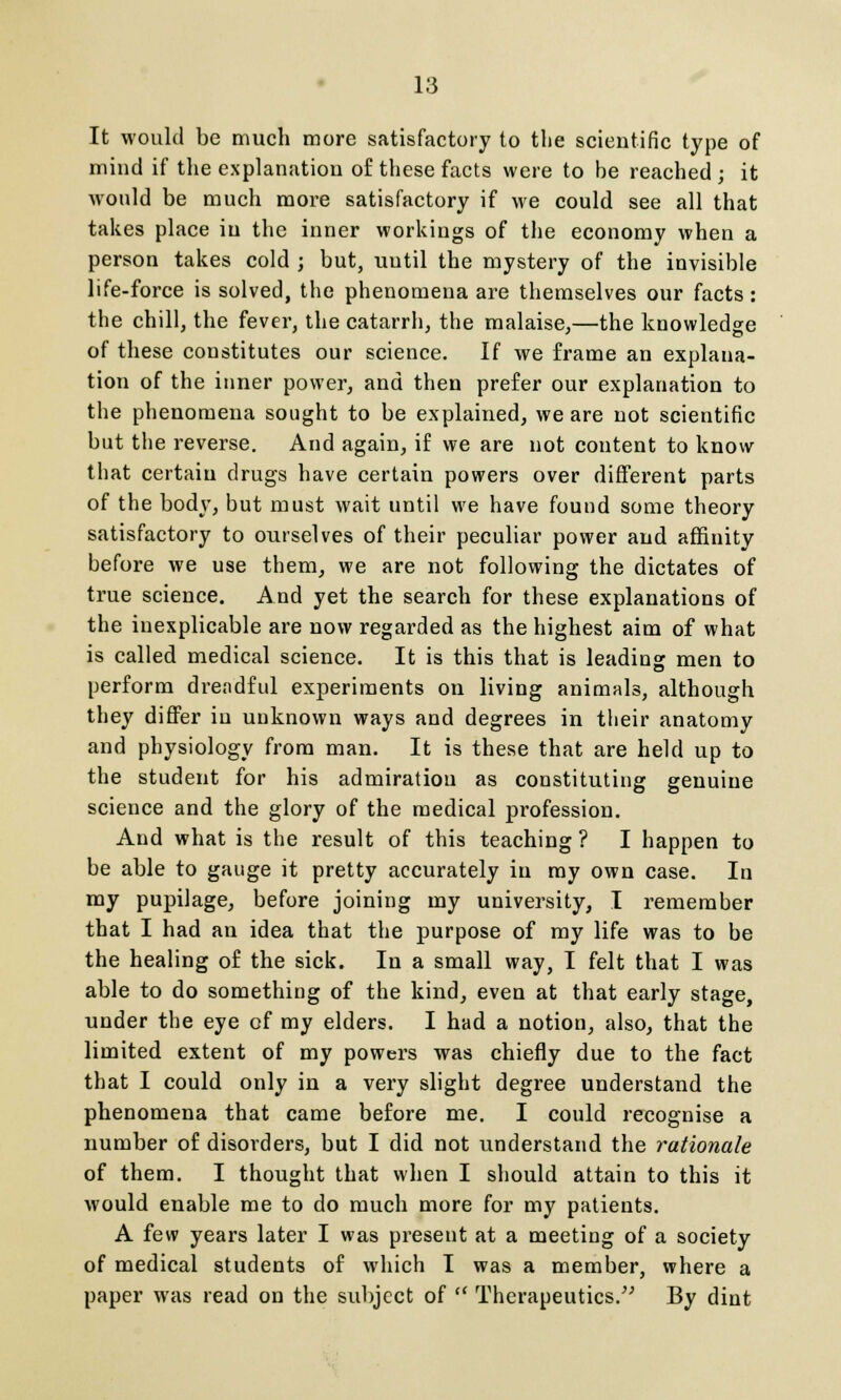 It would be much more satisfactory to the scientific type of mind if the explanation of these facts were to be reached ; it would be much more satisfactory if we could see all that takes place in the inner workings of the economy when a person takes cold ; but, uutil the mystery of the invisible life-force is solved, the phenomena are themselves our facts: the chill, the fever, the catarrh, the malaise,—the knowledge of these constitutes our science. If we frame an explana- tion of the inner power, and then prefer our explanation to the phenomena sought to be explained, we are not scientific but the reverse. And again, if we are not content to know that certain drugs have certain powers over different parts of the body, but must wait until we have found some theory satisfactory to ourselves of their peculiar power and affinity before we use them, we are not following the dictates of true science. And yet the search for these explanations of the inexplicable are now regarded as the highest aim of what is called medical science. It is this that is leading men to perform dreadful experiments on living animals, although they differ in unknown ways and degrees in their anatomy and physiology from man. It is these that are held up to the student for his admiration as constituting genuine science and the glory of the medical profession. And what is the result of this teaching ? I happen to be able to gauge it pretty accurately in my own case. In my pupilage, before joining my university, I remember that I had an idea that the purpose of my life was to be the healing of the sick. In a small way, I felt that I was able to do something of the kind, even at that early stage, under the eye of my elders. I had a notion, also, that the limited extent of my powers was chiefly due to the fact that I could only in a very slight degree understand the phenomena that came before me. I could recognise a number of disorders, but I did not understand the rationale of them. I thought that when I should attain to this it would enable me to do much more for my patients. A few years later I was present at a meeting of a society of medical students of which I was a member, where a paper was read on the subject of  Therapeutics. By dint