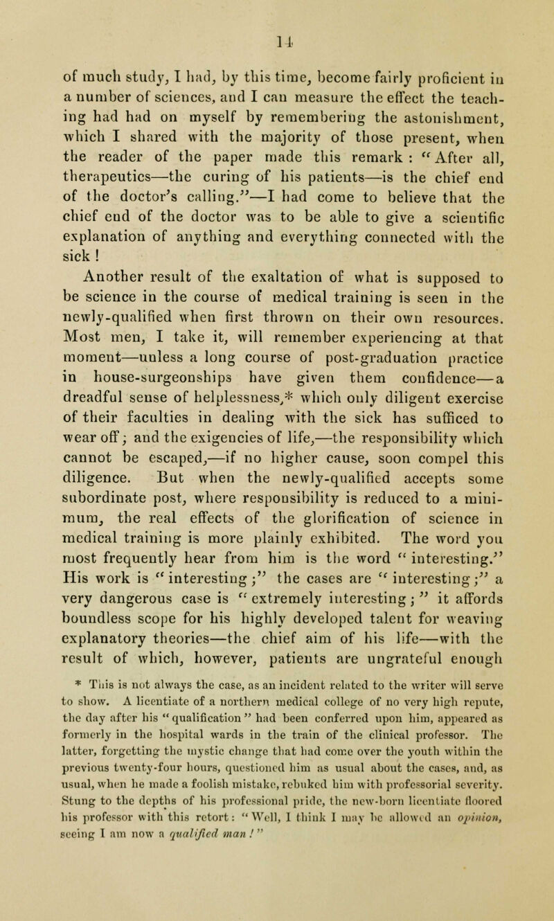 of much study, I had, by this time, become fairly proficient iu a number of sciences, and I can measure the effect the teach- ing had had on myself by remembering the astonishment, which I shared with the majority of those present, when the reader of the paper made this remark :  After all, therapeutics—the curing of his patients—is the chief end of the doctor's calling.—I had come to believe that the chief end of the doctor was to be able to give a scientific explanation of anything and everything connected with the sick ! Another result of the exaltation of what is supposed to be science in the course of medical training is seen in the newly-qualified when first thrown on their own resources. Most men, I take it, will remember experiencing at that moment—unless a long course of post-graduation practice in house-surgeonships have given them confidence—a dreadful sense of helplessness,* which only diligent exercise of their faculties in dealing with the sick has sufficed to wear off; and the exigencies of life,—the responsibility which cannot be escaped,—if no higher cause, soon compel this diligence. But when the newly-qualified accepts some subordinate post, where responsibility is reduced to a mini- raura, the real effects of the glorification of science in medical training is more plainly exhibited. The word you most frequently hear from him is the word  interesting/' His work is  interesting; the cases are  interesting; a very dangerous case is  extremely interesting;  it affords boundless scope for his highly developed talent for weaving explanatory theories—the chief aim of his life—with the result of which, however, patients are ungrateful enough * This is not always the case, as an incident related to the writer will serve to show. A licentiate of a northern medical college of no very high repute, the day after his  qualification  had heen conferred upon him, appeared as formerly in the hospital wards in the train of the clinical professor. The latter, forgetting the mystic change that had come over the youth within the previous twenty-four hours, questioned him as usual about the cases, and, as usual, when he made a foolish mistake, rebuked him with professorial severity. Stung to the depths of his professional pride, the new-born licentiate floored his professor with this retort: Well, 1 think I may be allowed an opinion, seeing I am now a qualified man 1