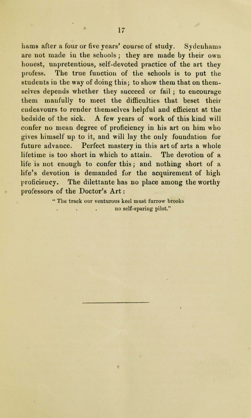 hams after a four or five years' course of study. Sydeuhams are uot made iu the schools ; they are made by their own honest, unpretentious, self-devoted practice of the art they profess. The true function of the schools is to put the students in the way of doing this; to show them that on them- selves depends whether they succeed or fail ; to encourage them manfully to meet the difficulties that beset their endeavours to render themselves helpful and efficient at the bedside of the sick. A few years of work of this kind will confer no mean degree of proficiency in his art on him who gives himself up to it, and will lay the only foundation for future advance. Perfect mastery in this art of arts a whole lifetime is too short in which to attain. The devotion of a life is not enough to confer this; and nothing short of a life's devotion is demanded for the acquirement of high proficiency. The dilettante has no place among the worthy professors of the Doctor's Art:  The track our venturous keel must furrow brooks no self-sparing pilot.