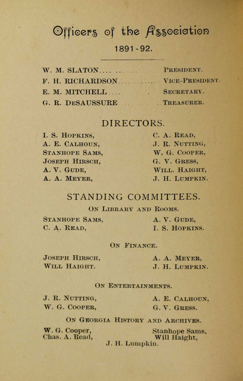 icepg of the /?§§o©iation 1891-92. W. M. SLATON President. F. H. RICHARDSON Vice-President. E.M.MITCHELL ... Secretary. G-. R. DeSAUSSURE Treasurer. DIRECTORS. I. S. Hopkins, C. A. Read, A. E. Calhoun, J. R. Nutting, Stanhope Sams, W. G. Cooper, Joseph Hibsch, G. V. Cress, A. V. Gude, Will. Haight, A. A. Meyer, J. H. Lumpkin. STANDING COMMITTEES. On Library and Rooms. Stanhope Sams, A. V. Gude, C. A. Read, I. S. Hopkins. On Finance. Joseph Hirsch, a. A. Meyer, Will Haight. J. H. Lumpkin. On Entertainments. J. R. Nutting, a. E. Calhoun, W. G. Cooper, g. V. Gress. On Georgia History and archives. W. G. Cooper, Stanhope Sams, Chas. A. Read, Will Haight,