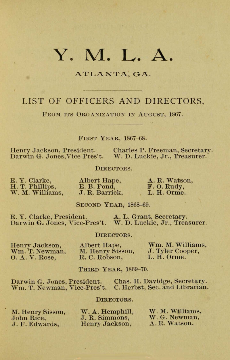 ATLANTA, GA. LIST OF OFFICERS AND DIRECTORS, From its Organization in August, 1867. First Year, 1867-68. Henry Jackson, President. Charles P. Freeman, Secretary. Darwin G. Jones,Vice-Pres't. W. D. Luckie, Jr., Treasurer. Directors. E. Y. Clarke, Albert Hape, A. R. Watson, H. T. Phillips, E. B. Pond, F. O. Rudy, W. M. Williams, J. R. Barrick, L. H. Orme. Second Year, 1868-69. E. Y. Clarke, President. A. L. Grant, Secretary. Darwin Gv Jones, Vice-Pres't. W. D. Luckie, Jr., Treasurer. Directors. Henry Jackson, Albert Hape, Wm. M. Williams, Wm. T.Newman, M. Henry Sisson, J. Tyler Cooper, O. A. V. Rose, R. C. Robson, L. H. Orme. Third Year, 1869-70. Darwin G. Jones, President. Chas. H. Davidge, Secretary. Wm. T. Newman, Vice-Pres't. C. Herbst, Sec. and Librarian. Directors. M. Henry Sisson, W. A. Hemphill, W. M. Williams, John Rice, J. R. Simmons, W. G. Newman, J.F.Edwards, Henry Jackson, A.R.Watson.