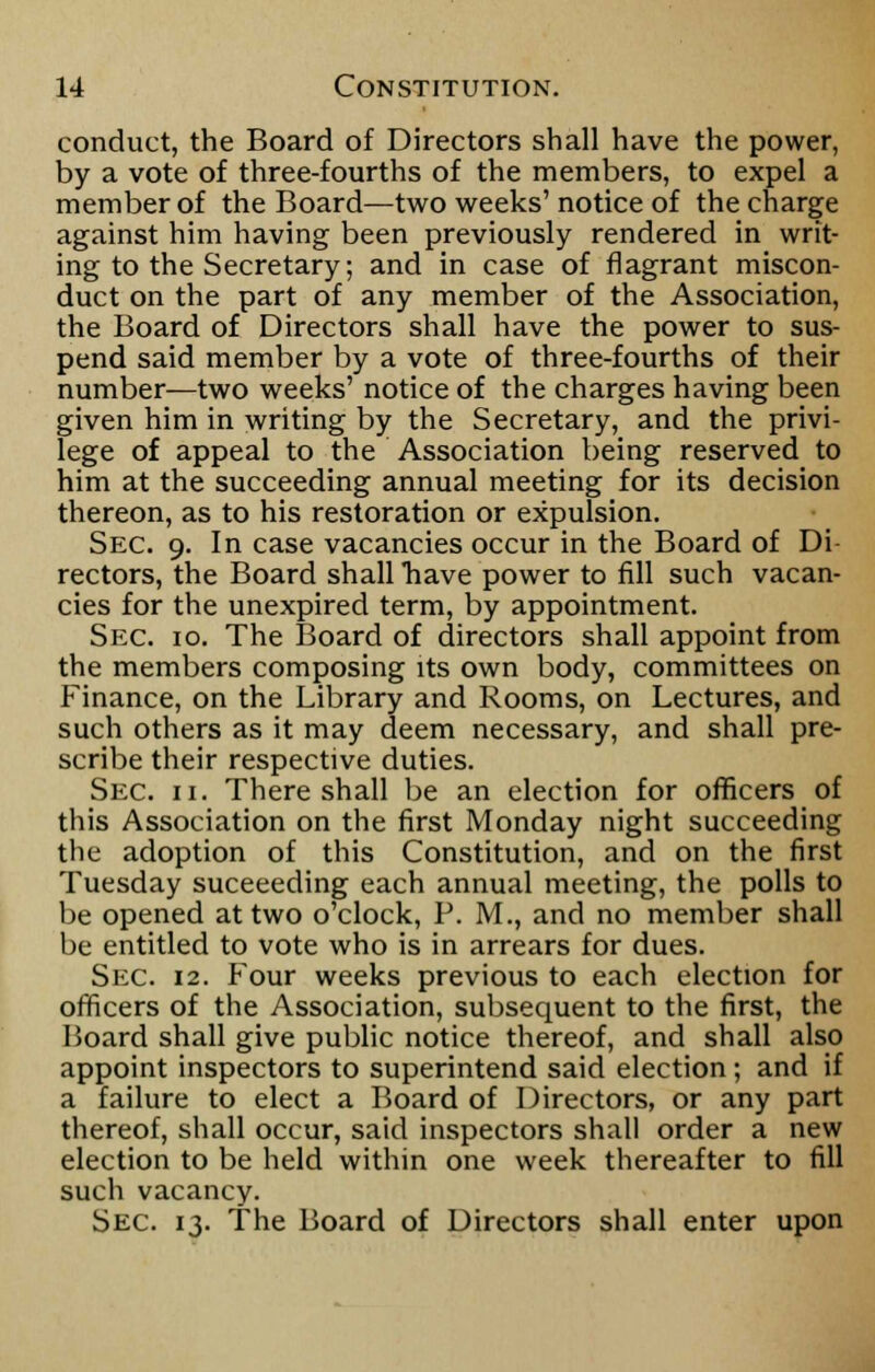 conduct, the Board of Directors shall have the power, by a vote of three-fourths of the members, to expel a member of the Board—two weeks' notice of the charge against him having been previously rendered in writ- ing to the Secretary; and in case of flagrant miscon- duct on the part of any member of the Association, the Board of Directors shall have the power to sus- pend said member by a vote of three-fourths of their number—two weeks' notice of the charges having been given him in writing by the Secretary, and the privi- lege of appeal to the Association being reserved to him at the succeeding annual meeting for its decision thereon, as to his restoration or expulsion. Sec. 9. In case vacancies occur in the Board of Di rectors, the Board shall have power to fill such vacan- cies for the unexpired term, by appointment. Sec. 10. The Board of directors shall appoint from the members composing its own body, committees on Finance, on the Library and Rooms, on Lectures, and such others as it may deem necessary, and shall pre- scribe their respective duties. Sec. 11. There shall be an election for officers of this Association on the first Monday night succeeding the adoption of this Constitution, and on the first Tuesday succeeding each annual meeting, the polls to be opened at two o'clock, P. M., and no member shall be entitled to vote who is in arrears for dues. Sec. 12. Four weeks previous to each election for officers of the Association, subsequent to the first, the Board shall give public notice thereof, and shall also appoint inspectors to superintend said election; and if a failure to elect a Board of Directors, or any part thereof, shall occur, said inspectors shall order a new election to be held within one week thereafter to fill such vacancy. Sec. 13. The Board of Directors shall enter upon