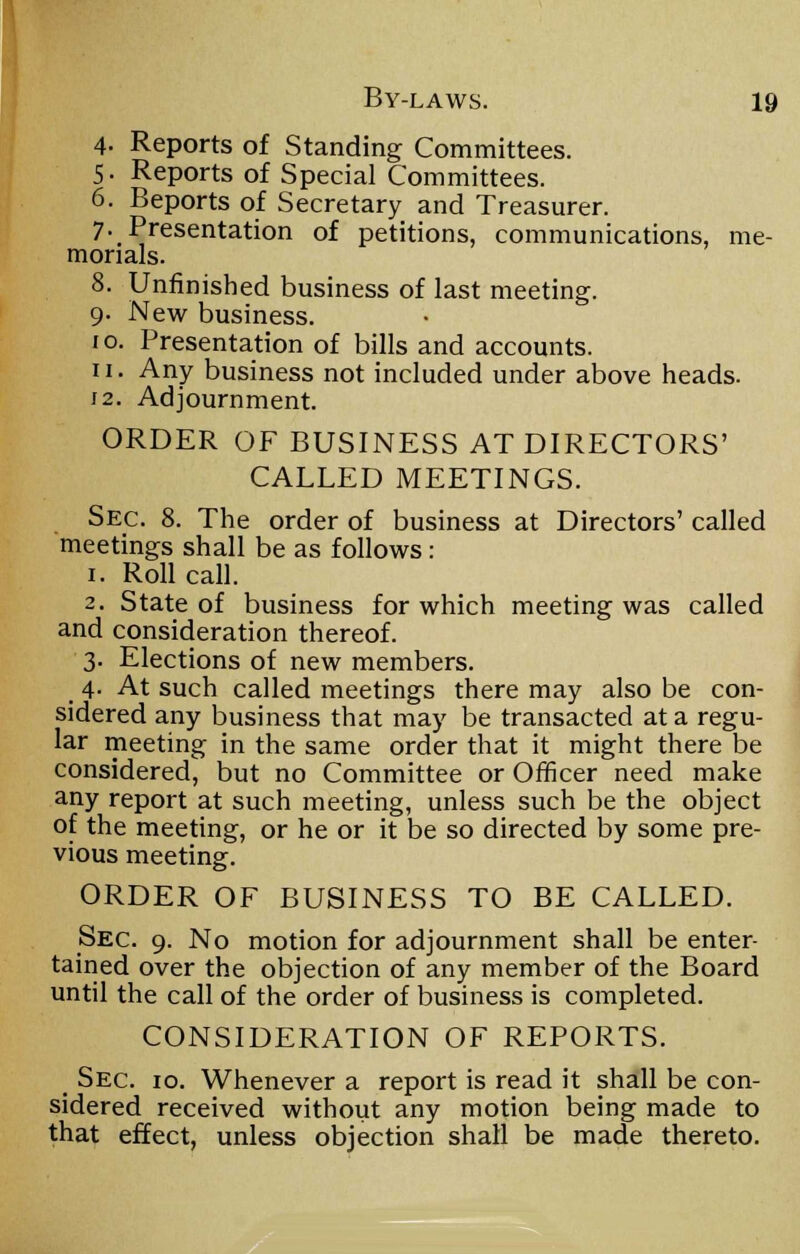 4- Reports of Standing Committees. 5- Reports of Special Committees. 6. Beports of Secretary and Treasurer. 7- Presentation of petitions, communications, me- morials. 8. Unfinished business of last meeting. 9. New business. 10. Presentation of bills and accounts. 11. Any business not included under above heads. 12. Adjournment. ORDER OF BUSINESS AT DIRECTORS' CALLED MEETINGS. Sec. 8. The order of business at Directors' called meetings shall be as follows: 1. Roll call. 2. State of business for which meeting was called and consideration thereof. 3. Elections of new members. 4. At such called meetings there may also be con- sidered any business that may be transacted at a regu- lar meeting in the same order that it might there be considered, but no Committee or Officer need make any report at such meeting, unless such be the object of the meeting, or he or it be so directed by some pre- vious meeting. ORDER OF BUSINESS TO BE CALLED. Sec. 9. No motion for adjournment shall be enter- tained over the objection of any member of the Board until the call of the order of business is completed. CONSIDERATION OF REPORTS. Sec. 10. Whenever a report is read it shall be con- sidered received without any motion being made to that effect, unless objection shall be made thereto.