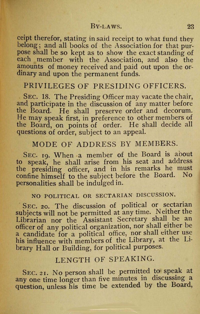 ceipt therefor, staling in said receipt to what fund they belong; and all books of the Association for that pur- pose shall be so kept as to show the exact standing of each member with the Association, and also the amounts of money received and paid out upon the or- dinary and upon the permanent funds. PRIVILEGES OF PRESIDING OFFICERS. Sec. 18. The Presiding Officer may vacate the chair, and participate in the discussion of any matter before the Board. He shall preserve order and decorum. He may speak first, in preference to other members of the Board, on points of order. He shall decide all questions of order, subject to an appeal. MODE OF ADDRESS BY MEMBERS. Sec. 19. When a member of the Board is about to speak, he shall arise from his seat and address the presiding officer, and in his remarks he must confine himself to the subject before the Board. No personalities shall be indulged in. NO POLITICAL OR SECTARIAN DISCUSSION. Sec. 20. The discussion of political or sectarian subjects will not be permitted at any time. Neither the Librarian nor the Assistant Secretary shall be an officer of any political organization, nor shall either be a candidate for a political office, nor shall either use his influence with members of the Library, at the Li- brary Hall or Building, for political purposes. LENGTH OF SPEAKING. Sec. 21. No person shall be permitted to speak at any one time longer than five minutes in discussing a question, unless his time be extended by the Board,