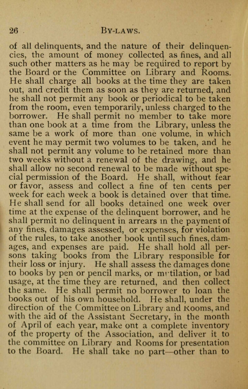 of all delinquents, and the nature of their delinquen- cies, the amount of money collected as fines, and all such other matters as he may be required to report by the Board or the Committee on Library and Rooms. He shall charge all books at the time they are taken out, and credit them as soon as they are returned, and he shall not permit any book or periodical to be taken from the room, even temporarily, unless charged to the borrower. He shall permit no member to take more than one book at a time from the Library, unless the same be a work of more than one volume, in which event he may permit two volumes to be taken, and he shall not permit any volume to be retained more than two weeks without a renewal of the drawing, and he shall allow no second renewal to be made without spe- cial permission of the Board. He shall, without fear or favor, assess and collect a fine of ten cents per week for each week a book is detained over that time. He shall send for all books detained one week over time at the expense of the delinquent borrower, and he shall permit no delinquent in arrears in the payment of any fines, damages assessed, or expenses, for violation of the rules, to take another book until such fines, dam- ages, and expenses are paid. He shall hold all per- sons taking books from the Library responsible for their loss or injury. He shall assess the damages done to books by pen or pencil marks, or mrtilation, or bad usage, at the time they are returned, and then collect the same. He shall permit no borrower to loan the books out of his own household. He shall, under the direction of the Committee on Library and Kooms, and with the aid of the Assistant Secretary, in the month of April of each year, make ont a complete inventory of the property of the Association, and deliver it to the committee on Library and Rooms for presentation to the Board. He shall take no part—other than to