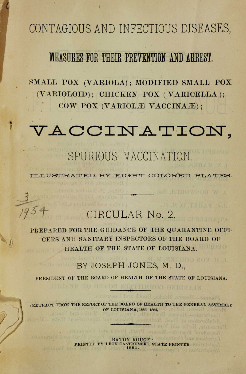 t * CONTAGIOUS AND INFECTIOUS DISEASES, MEASURES FOR THEIR PREVENTION AND ARREST. SMALL POX (VARIOLA); MODIFIED SMALL POX (VARIOLOID); CHICKEN POX ( VARICELLA ); COW POX (VARIOLAS VACCINAE); v^oainsr^TioitT, SPURIOUS VACCINATION. IIMITTSTIR^TIEID IBY ZEIO-IECT COLOBED IPXi-A-TIES. fSt CIRCULAR No. 2, PREPARED FOR THE GUIDANCE OF THE QUARANTINE OFFI- CERS AND SANITARY INSPECTORS OF THE BOARD OF HEALTH OF THE STATE OF LOUISIANA. BY JOSEPH JONES, M. D., PRESIDENT 01 THE BOARD OF HEALTH OF THE STATE OF LOUISIANA. f (EXTRACT FROM THE REPORT OF THE BOARD OF HEALTH TO THE GENERAL ASSEMBLY OF LOUISIANA, 1883, 1884. BATON ROUGE: PRINTED BY LEON JASTREMSKI STATE PRINTER 1884.