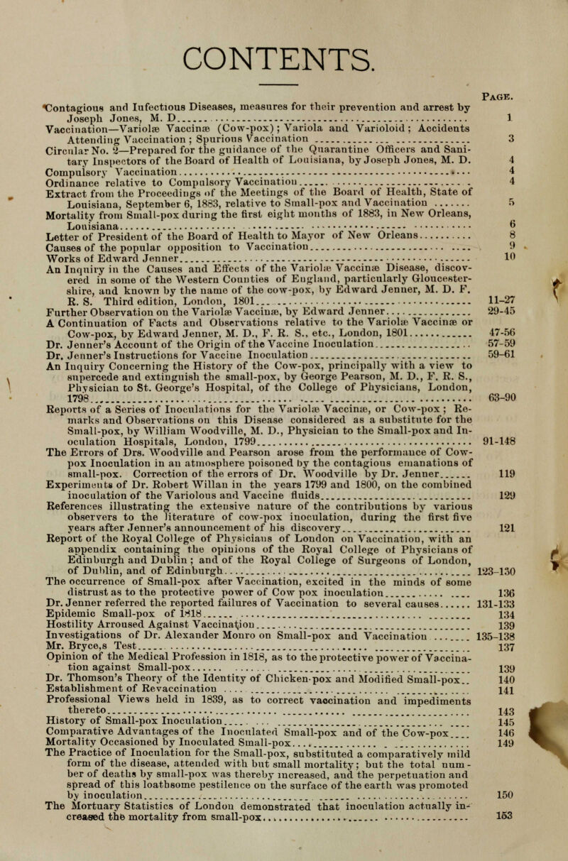 CONTENTS. Page. ^Contagious and Iufectious Diseases, measures for their prevention and arrest by Joseph Jones, M. D . 1 Vaccination—Variolas Vaccinas (Cow-pox); Variola and Varioloid; Accidents Attending Vaccination ; Spurious Vaccination 3 Circular No. 2—Prepared for the guidance of the Quarantine Officers and Sani- tary Inspectors of the Board of Health of Louisiana, by Joseph Jones, M. D. 4 Compulsory Vaccination 4 Ordinance relative to Compulsory Vaccination 4 Extract from the Proceedings of the Meetings of the Board of Health, State of Louisiana, September 6, 1863, relative to Small-pox and Vaccination 5 Mortality from Small-pox during the first eight months of 1883, in New Orleans, Louisiana 6 Letter of President of the Board of Health to Mayor of New Orleans 8 Causes of the popular opposition to Vaccination 9 Works of Edward Jenner 10 An Inquiry in the Causes and Effects of the Variolic Vaccinas Disease, discov- ered in some of the Western Counties of England, particularly Gloucester- shire, and known by the name of the cow-pox, by Edward Jenner, M. D. P. R. S. Third edition, London, 1801 11-27 Further Observation on the Variolas Vaccinas, by Edward Jenner 29-45 A Continuation of Facts and Observations relative to the Variolas Vaccinas or Cow-pox, by Edward Jenner, M. D., F. R. S., etc., London, 1801 47-56 Dr. Jenner's Account of the Origin of the Vaccine Inoculation 57-59 Dr. Jenner's Instructions for Vaccine Inoculation 59-61 An Inquiry Concerning the History of the Cow-pox, principally with a view to supercede and extinguish the small-pox, by George Pearson, M. D., F. R. S., Physician to St. George's Hospital, of the College of Physicians, London, 1798 63-90 Reports of a Series of Inoculations for the Variolic Vaccinas, or Cow-pox ; Re- marks and Observations on this Disease considered as a substitute for the Small-pox, by William Woodville, M. D., Physician to the Small-pox and In- oculation Hospitals, London, 1799 91-148 The Errors of Drs. Woodville and Pearson arose from the performance of Cow- pox Inoculation in an atmosphere poisoned by the contagious emanations of small-pox. Correction of the errors of Dr, Woodville by Dr. Jenner 119 Experiments of Dr. Robert Willan in the years 1799 and 1800, on the combined inoculation of the Variolous and Vaccine fluids 129 References illustrating the extensive nature of the contributions by various observers to the literature of cow-pox inoculation, during the first five years after Jenner's announcement of his discovery 121 Report of the Royal College of Physicians of London on Vaccination, with an appendix containing the opinions of the Royal College of Physicians of Edinburgh and Dublin ; and of the Royal College of Surgeons of London, of Dublin, and of Edinburgh 123-130 The occurrence of Small-pox after Vaccination, excited in the minds of some distrust as to the protective power of Cow pox inoculation 136 Dr. Jenner referred the reported failures of Vaccination to several causes 131-133 Epidemic Small-pox of 1818 134 Hostility Arroused Against Vaccination 139 Investigations of Dr. Alexander Monro on Small-pox and Vaccination ... 135-138 Mr. Bryce,8 Test 137 Opinion of the Medical Profession in 1818, as to the protective power of Vaccina- tion against Small-pox Dr. Thomson's Theory of the Identity of Chicken-pox and Modified Small-pox!. Establishment of Revaccination .... Professional Views held in 1839, as to correct vaocination and impediments thereto History of Small-pox Inoculation . ...  Comparative Advantages of the Inoculated Small-pox and of the* Cow-pox Mortality Occasioned by Inoculated Small-pox .... The Practice of Inoculation for the Small-pox, substituted a comparatively mild form of the disease, attended with but small mortality; but the total'num- ber of deaths by small-pox was thereby increased, and the perpetuation and spread of this loathsome pestilence on the surface of the earth was promoted by inoculation 150 The Mortuary Statistics of London demonstrated that inoculation actually in-' creased the mortality from small-pox..-. 153