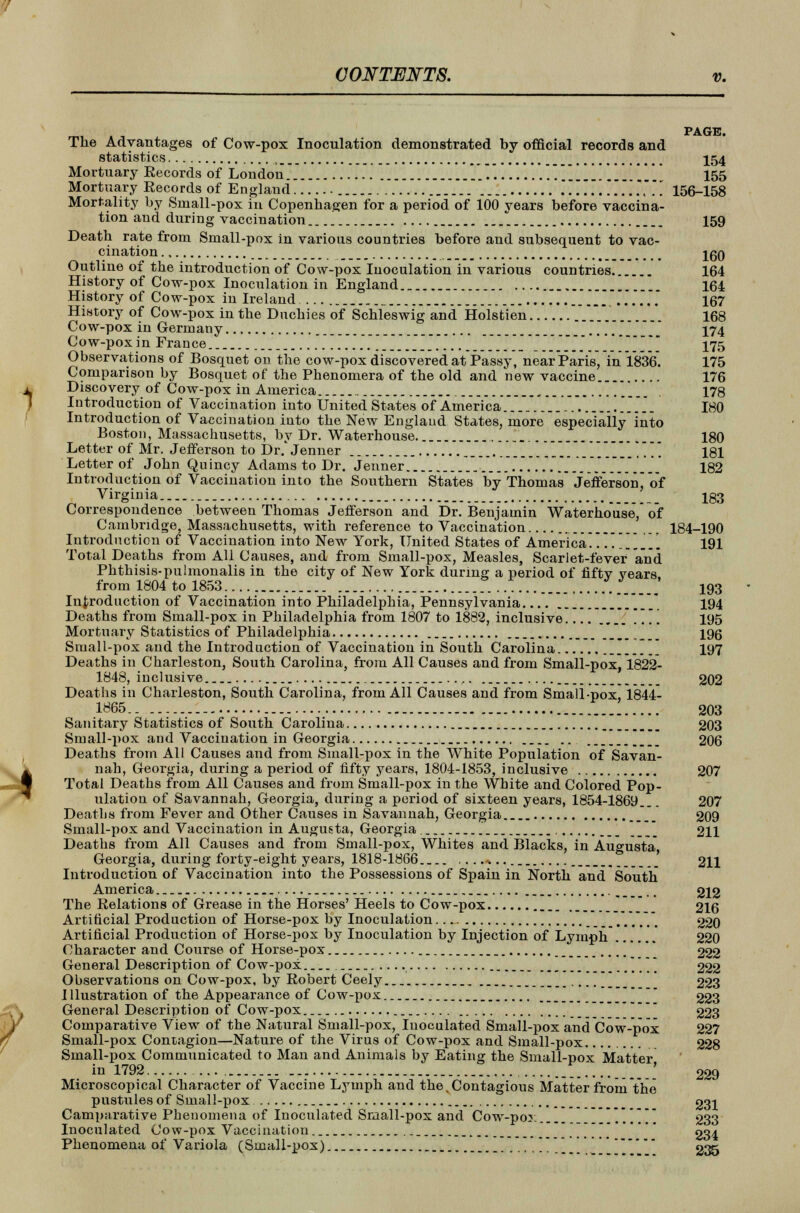 1 mt. a t PAGE. The Advantages of Cow-pox Inoculation demonstrated by official records and statistics , 154 Mortuary Records of London  ...[.......... 155 Mortuary Records of England ..*..' 156-158 Mortality by Small-pox in Copenhagen for a period of 100 years before vaccina- tion and during vaccination *_ 159 Death rate from Small-pox in various countries before and subsequent to vac- cination iqo Outline of the introduction of Cow-pox Inoculation in various countries 164 History of Cow-pox Inoculation in England 164 History of Cow-pox in Ireland _ ...... 167 History of Cow-pox in the Duchies of Schleswig and Hofsfcien ._.. 168 Cow-pox in Germany 174 Cow-pox in France 175 Observations of Bosquet on the cow-pox discovered at Passy, near Paris, in 1836. 175 Comparison by Bosquet of the Phenomera of the old and 'new vaccine 176 Discovery of Cow-pox in America , 178 Introduction of Vaccination into United States of America.-..... ......... 180 Introduction of Vaccination into the New England States, more especially into Boston, Massachusetts, by Dr. Waterhouse. 180 Letter of Mr. Jefferson to Dr/jenner 181 Letter of John Quincy Adams to Dr. Jenner 182 Introduction of Vaccination into the Southern States by Thomas Jefferson of Virginia _ 133 Correspondence between Thomas Jefferson and Dr. Benjamin Waterhouse, of Cambridge, Massachusetts, with reference to Vaccination 184-190 Introduction of Vaccination into New York, United States of America..^] 191 Total Deaths from All Causes, and from Small-pox, Measles, Scarlet-fever and Phthisis-pulmonalis in the city of New York during a period of fiftv years from 1804 to 1853 193 Introduction of Vaccination into Philadelphia, Pennsylvania 194 Deaths from Small-pox in Philadelphia from 1807 to 1882, inclusive /.*. .... 195 Mortuary Statistics of Philadelphia 196 Small-pox and the Introduction of Vaccination in South Carolina 197 Deaths in Charleston, South Carolina, from All Causes and from Small-pox, 1822- 1848, inclusive .... 202 Deaths in Charleston, South Carolina, from All Causes and from Small -pox, 1844- 1865 J 203 Sanitary Statistics of South Carolina 203 Small -pox and Vaccination in Georgia 206 Deaths from All Causes and from Small-pox in the White Population of Savan- nah, Georgia, during a period of fifty years, 1804-1853, inclusive 207 Total Deaths from All Causes and from Small-pox in the White and Colored Pop- ulation of Savannah, Georgia, during a period of sixteen years, 1854-1869.. 207 Deaths from Fever and Other Causes in Savannah, Georgia .__ 209 Small-pox and Vaccination in Augusta, Georgia 211 Deaths from All Causes and from Small-pox, Whites and Blacks, in Augusta Georgia, during forty-eight years, 1818-1866 ....... 211 Introduction of Vaccination into the Possessions of Spain in North and South America 212 The Relations of Grease in the Horses' Heels to Cow-pox 216 Artificial Production of Horse-pox by Inoculation ~~m 220 Artificial Production of Horse-pox by Inoculation by Injection of Lymph 220 Character and Course of Horse-pox _ 222 General Description of Cow-pox * 222 Observations on Cow-pox, by Robert Ceely 223 I llustration of the Appearance of Cow-pox  223 General Description of Cow-pox 223 Comparative View of the Natural Small-pox, Inoculated Small-pox and Cow-pox 227 Small-pox Contagion—Nature of the Virus of Cow-pox and Small-pox 228 Small-pox Communicated to Man and Animals by Eating the Small-pox Matter in 1792 ' 229 Microscopical Character of Vaccine Lymph and the. Contagious Matter from the pustules of Small-pox 231 Camparative Phenomena of Inoculated Small-pox and Cow-por. .'.'.'.'.'. 233 Inoculated Cow-pox Vaccination \ 934 Phenomena of Variola (Small-pox) 235