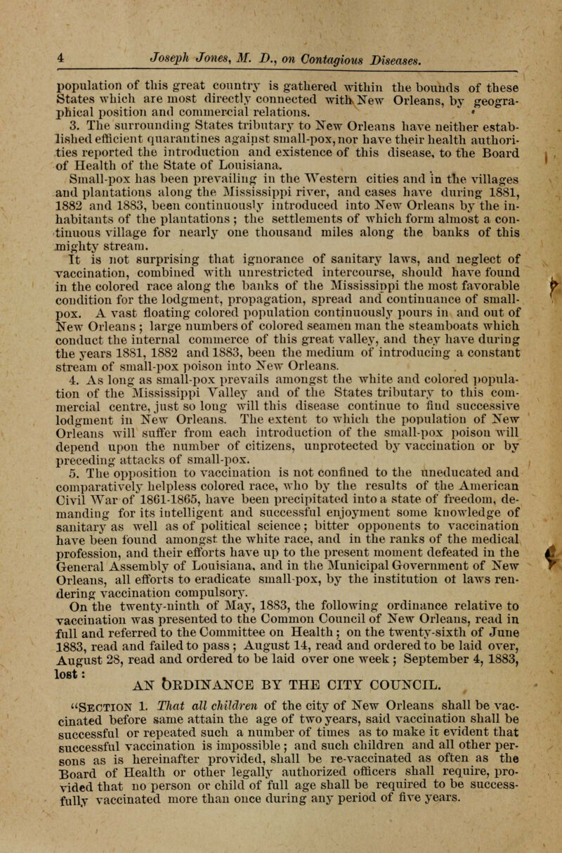 population of this great country is gathered within the bounds of these States which are most directly connected with New Orleans, by geogra- phical position and commercial relations. * 3. The surrounding States tributary to New Orleans have neither estab- lished efficient quarantines against small-pox, nor have their health authori- ties reported the introduction and existence of this disease, to the Board of Health of the State of Louisiana. Small-pox has been prevailing in the Western cities and in the villages and plantations along the Mississippi river, and cases have during 1881, 1882 and 1883, been continuously introduced into New Orleans by the in- habitants of the plantations ; the settlements of which form almost a con- tinuous village for nearly one thousand miles along the banks of this mighty stream. It is not surprising that ignorance of sanitary laws, and neglect of vaccination, combined with unrestricted intercourse, should have found in the colored race along the banks of the Mississippi the most favorable condition for the lodgment, propagation, spread and continuance of small- pox. A vast floating colored population continuously pours in and out of New Orleans ; large numbers of colored seamen man the steamboats which conduct the internal commerce of this great valley, and they have during the years 1881, 1882 and 1883, been the medium of introducing a constant stream of small-pox poison into New Orleans. 4. As long as small-pox prevails amongst the white and colored popula- tion of the Mississippi Valley and of the States tributary to this com- mercial centre, just so long will this disease continue to find successive lodgment in New Orleans. The extent to which the population of New Orleans will suffer from each introduction of the small-pox poison will depend upou the number of citizens, unprotected by vaccination or by preceding attacks of small-pox. 5. The opposition to vaccination is not confined to the uneducated and comparatively helpless colored race, who by the results of the American Civil War of 1861-1865, have been precipitated into a state of freedom, de- manding for its iutelligent and successful enjoyment some knowledge of sanitary as well as of political science; bitter opponents to vaccination have been found amongst the white race, and in the ranks of the medical profession, and their efforts have up to the present moment defeated in the General Assembly of Louisiana, and in the Municipal Government of New Orleans, all efforts to eradicate small-pox, by the institution ot laws ren- dering vaccination compulsory. On the twenty-ninth of May, 1883, the following ordinance relative to vaccination was presented to the Common Council of New Orleans, read in full and referred to the Committee on Health; on the twenty-sixth of June 1883, read and failed to pass ; August 14, read and ordered to be laid over, August 28, read and ordered to be laid over one week; September 4, 1883, lost: . AN bBDINANCE BY THE CITY COUNCIL. Section 1. That all children of the city of New Orleans shall be vac- cinated before same attain the age of two years, said vaccination shall be successful or repeated such a number of times as to make it evident that successful vaccination is impossible ; and such children and all other per- sons as is hereinafter provided, shall be re-vaccinated as often as the Board of Health or other legally authorized officers shall require, pro- vided that no person or child of full age shall be required to be success- fully vaccinated more than once during any period of five years.