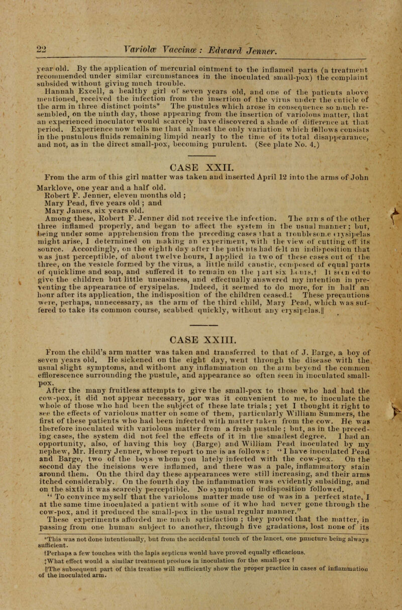 year old. By the application of mercurial ointment to the inflamed warts (a treatment recommended under similar circumstances in the inoculated small-pox) the complaint suhsided without giving nmch trouble. Hannah Excell, a healthy girl of seven years old, and one of the patients above mentioned, received the infection from the insertion of the virus under the cuticle 01* the arm in three distinct points* The pustules which arose in consequence so much re- sembled, on the ninth day, those appearing from the insertion of variolous matter, that an experienced inoculator would scarcely have discovered a shade of difference at that period. Experience now tells me that almost the only variation which fellows consists in the pustulous fluids remaining limpid nearly to the time of its total disappearance, and not, as in the direct small-pox, becoming purulent. (See plate No. 4.) CASE XXII. From the arm of this girl matter was taken and inserted April 12 into the arms of John Marklove, one year and a half old. Robert F. Jenner, eleven months old ; Mary Pead, five years old ; and Mary James, six years old. Among these, Robert F. Jenner did not receive 1he infection. The am s of the other three inflamed properly, and began to afl'ect the system in the usual manner; but, being under some apprehension from the preceding cases ihat a trouble son. e erysipelas might arise, I determined on making an experiment-, with the view of cutting oft its source. Accordingly, on the eighth day alter ihe patkntsbad felt an indisposition that was just perceptible, of about twelve hours, I applied in two of these cases out of the three, on the vesicle formed by the virus, a little mild caustic, composed of equal parts of quicklime and soap, and suffered it to remain on the ] art six l.< uis.t ll seen ed to give the children but little Uneasiness, and effectually answered my intention in pre- venting the appearance of erysipelas. Indeed, it seemed to do more, for in half an hour after its application, the indisposition of the children ceased.i These precautions were, perhaps, unnecessary, as the arm of the third child, Mary Pead, which was suf- fered to take its common course, scabbed quickly, without any erysipelas.|| CASE XXIII. From the child's arm matter was taken and transferred to that of J. Barge, a boy of seven years old. He sickened on the eight day, went through the disease with the usual slight symptoms, and without any inflammation on the aim beyond the common efflorescence surrounding the pustule, and appearance so often seen in inoculated small- pox. After the many fruitless attempts to give the small-pox to those who had had the cow-pox, it did not appear necessary, nor was it convenient to me, to inoculate the whole of those who had been the subject of these late trials ; yet I thought it right to see the effects of variolous matter on some of them, particularly William Summers, the first of these patients who had been infected with matter taken from the cow. He was therefore inoculated with variolous matter from a fresh pustule ; but, as in the preced- ing cases, the system did not feel the effects of it in the smallest degree. I had an opportunity, also, of having this boy (Barge) and William Pead inoculated by my nephew, Mr. Henry Jenner, whose report to me is as follows : I have inoculated Pead and Barge, two of the boys whom you lately infected with the cow-pox. On the second day the incisions were inflamed, and there was a pale, inflammatory stain around them. On the third day these appearances were still increasing, and their arms itched considerably. On the fourth day the inflammation was evidently subsiding, and on the sixth it was scarcely perceptible. No symptom of indisposition followed.  To convince myself that the variolous matter made use of was in a perfect state, I at the same time inoculated a patient with some of it who had never gone through the cow-pox, and it produced the small-pox in the usual regular manner. These experiments afforded nie much satisfaction ; they proved that the matter, in passing from one human subject to another, through five gradations, lost none of its *This was not done intentionally, but from the accidental touch of the lancet, one puncture being always sufficient. tPerhapa a few touches with the lapis septicus would have proved equally efficacious. IWhat effect would a similar treatment produce in inoculation for the small-pox 1 ||The subsequent part of this treatise will sufficiently show the proper practice in cases of inflammation of the inoculated arm.