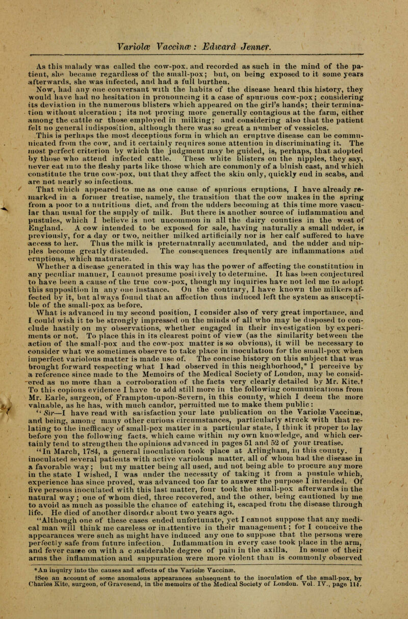 As this malady was called the cow-pox. and recorded as such in the mind of the pa- tient, she became regardless of the small-pox; hut, on being exposed to it some years afterwards, she was infected, and had a full burthen. Now, had any one conversant with the habits of the disease heard this history, they would have had no hesitation in pronouncing it a case of spurious cow-pox; considering its deviation in the numerous blisters which appeared on the girl's hands; their termina- tion without ulceration ; its not proving more generally contagious at the farm, either among the cattle or those employed in milking; and considering also that the patient felt no general indisposition, although there was so great a number of vessicles. This is perhaps the most deceptions form in which an eruptive disease can be commu- nicated from the cow, and it certainly requires some attention in discriminating it. The most perfect criterion by which the judgment may be guided, is, perhaps, that adopted by those who attend infected cattle. These white blisters on the nipples, they say, never eat into the fleshy parts like those which are commonly of a bluish cast, and which constitute the true cow-pox, but that they affect the skin only, quickly end in scabs, and are not nearly so infectious. That which appeared to me as one cause of spurious eruptions, I have already re- marked in a former treatise, namely, the transition that the cow makes in the spring from a poor to a nutritious diet, and from the udders becoming at this time more vascu- lar than usual for the supply of milk. But there is another source of inflammation and pustules, which I believe is not uncommon in all the dairy counties in the west of England. A cow intended to be exposed for sale, having naturally a small udder, i» previously, for a day or two, neither milked artificially nor is her calf suffered to have access to her. Thus the milk is preternaturally accumulated, and the udder and nip- ples become greatly distended. The cousequences frequently are inflammations and eruptions, which maturate. Whether a disease generated in this way has the power of affecting the constitution in any peculiar manuer, I cannot presume posii ively to determine. It has been conjectured to have been a cause of the true cow-pox, though my inquiries have not led me to adopt this supposition in any one instance. On the contrary, I have known the milkers af- fected by it, but always found that an affection thus induced left the system as suscepti- ble of the small-pox as before. What is advanced in my second position, I consider also of very great importance, and I could wish it to be strongly impressed on the minds of all who may be disposed to con- clude hastily on my observations, whether eugaged in their investigation by experi- ments or not. To place this in its clearest point of view (as the similarity between the action of the small-pox and the cow-pox matter is so obvious), it will be necessary to consider what we sometimes observe to take place in inoculation for the small-pox when imperfect variolous matter is made use of. The concise history on this subject that was brought forward respecting what I had observed in this neighborhood,* 1 perceive by a reference since made to the Memoirs of the Medical Society of London, may be consid- ered as no more than a corroboration of the facts very clearly detailed by Mr. Kite.t To this copious evidence I have to add still more in the following communications from Mr. Earle, surgeon, of Frampton-upon-Severn, in this county, which I deem the more valuable, as he has, with much candor, permitted me to make them public:  Sir—I have read with satisfaction your late publication on the VariolaB Vaccinae, and being, among many other curious circumstances, particularly struck with that re- lating to the inefficacy of small-pox matter in a particular state. I think it proper to lay before you the following facts, which came within my own knowledge, and which cer- tainly tend to strengthen the opinions advanced in pages 51 and 52 of your treatise. In March, 17d4, a general inoculation took place at Arlingham, in this county. I inoculated several patients with active variolous matter, all of whom had the disease in a favorable way; but my matter being all used, and not being able to procure any more in the state I wished, I was under the necessity of taking it from a pustule which, experience has since proved, was advanced too far to answer the purpose I intended. Of fivepersous inoculated with this last matter, four took the small-pox afterwards in the natural way ; one of whom died, three recovered, and the other, being cautioned by me to avoid as much as possible the chance of catching it, escaped from the disease through life. He died of another disorder about two years ago. Although one of these cases ended unfortunate, yet I cannot suppose that any medi- cal man will think me careless or inattentive in their management; for I conceive the appearances were such as might have iuduced any one to suppose that the persons were perfectly safe from future infection. Inflammation in every case took place in the arm, and fever came on with a c jnsiderable degree of pain in the axilla. In some of their arms the inflammation and suppuration were more violent than is commonly observed * An inquiry into the causes and effects of the Variolar Vaccinee. tSee an account of some anomalous appearances subsequent to the inoculation of the small-pox, by Charles Kite, surgeon, of Gravesend, in the memoirs of the Medical Society of London. Vol. IV., page 11-1.