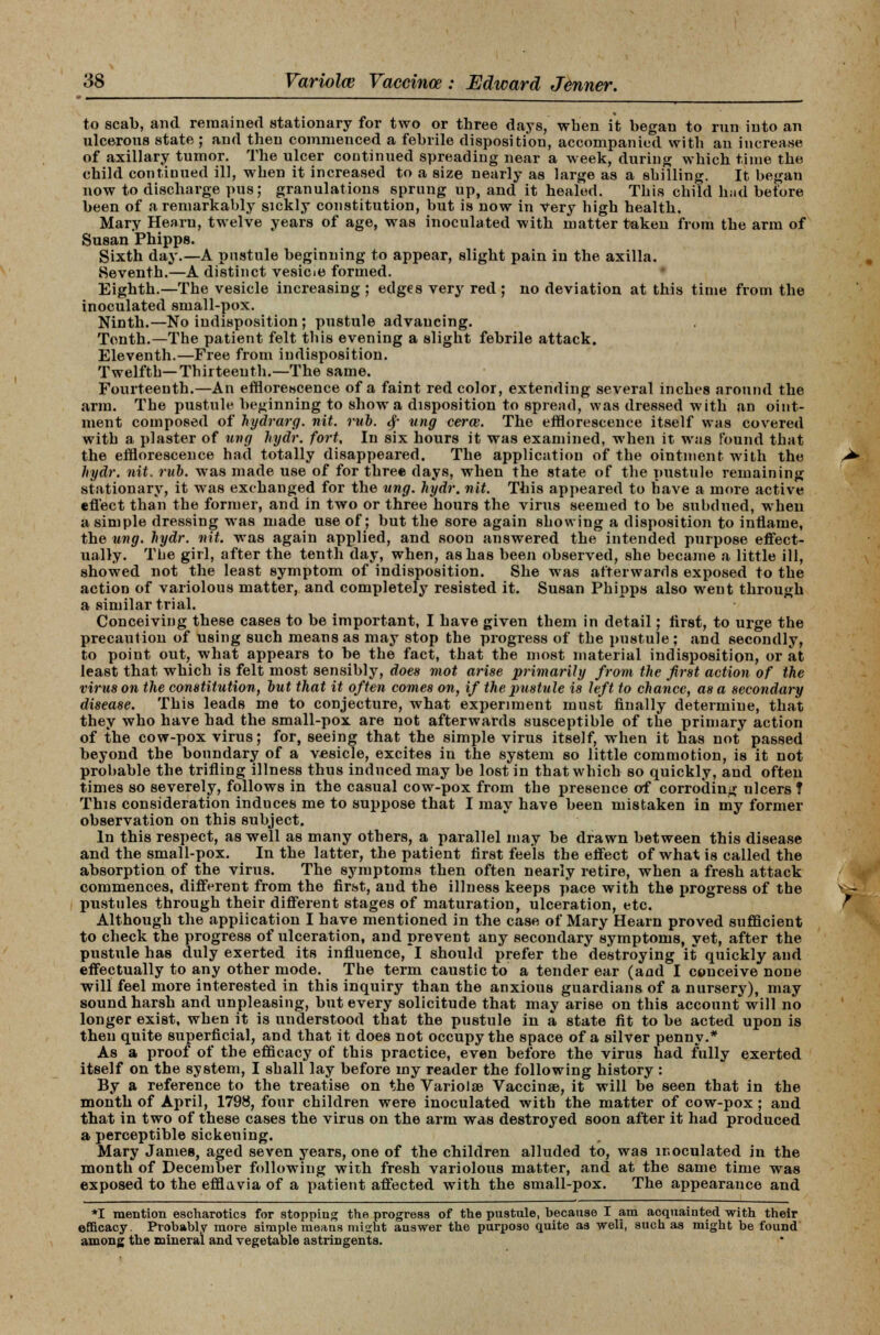 to scab, and remained stationary for two or three days, when it began to run into an ulcerous state ; and then commenced a febrile disposition, accompanied with an increase of axillary tumor. The ulcer continued spreading near a week, during which time the child continued ill, when it increased to a size nearly as large as a shilling. It began now to discharge pus; granulations sprung up, and it healed. This child Imd before been of a remarkably sickly constitution, but is now in Very high health. Mary Hearn, twelve years of age, was inoculated with matter taken from the arm of Susan Phipps. Sixth day.—A pustule beginning to appear, slight pain in the axilla. Seventh.—A distinct vesicie formed. Eighth.—The vesicle increasing ; edges very red; no deviation at this time from the inoculated small-pox. Ninth.—No indisposition; pustule advancing. Tonth.—The patient felt this evening a slight febrile attack. Eleventh.—Free from indisposition. Twelfth—Thirteenth.—The same. Fourteenth.—An efflorescence of a faint red color, extending several inches around the arm. The pustule beginning to show a disposition to spread, was dressed with an oint- ment composed of hydrarg. nit. rub. # ung cerce. The efflorescence itself was covered with a plaster of ung hydr. fort. In six hours it was examined, when it was found that the efflorescence had totally disappeared. The application of the ointment with the hydr. nit. rub. was made use of for three days, when the state of the pustule remaining stationary, it was exchanged for the ung. hydr. nit. This appeared to have a more active effect than the former, and in two or three hours the virus seemed to be subdued, when a simple dressing was made use of; but the sore again showing a disposition to inflame, the ung. hydr. nit. was again applied, and soon answered the intended purpose effect- ually. The girl, after the tenth day, when, as has been observed, she became a little ill, showed not the least symptom of indisposition. She was afterwards exposed to the action of variolous matter, and completely resisted it. Susan Phipps also went through a similar trial. Conceiving these cases to be important, I have given them in detail; first, to urge the precaution of using such means as may stop the progress of the pustule ; and secondly, to point out, what appears to be the fact, that the most material indisposition, or at least that which is felt most sensibly, does mot arise primarily from the first action of the virus on the constitution, hut that it often comes on, if the pustule is left to chance, as a secondary disease. This leads me to conjecture, what experiment must finally determine, that they who have had the small-pox are not afterwards susceptible of the primary action of the cow-pox virus; for, seeing that the simple virus itself, when it has not passed beyond the boundary of a vesicle, excites in the system so little commotion, is it not probable the trifling illness thus induced may be lost in that which so quickly, and often times so severely, follows in the casual cow-pox from the presence of corroding ulcers ? This consideration induces me to suppose that I may have been mistaken in my former observation on this subject. In this respect, as well as many others, a parallel may be drawn between this disease and the small-pox. In the latter, the patient first feels the effect of what is called the absorption of the virus. The symptoms then often nearly retire, when a fresh attack commences, different from the first, and the illness keeps pace with the progress of the pustules through their different stages of maturation, ulceration, etc. Although the application I have mentioned in the case of Mary Hearn proved sufficient to check the progress of ulceration, and prevent any secondary symptoms, yet, after the pustule has duly exerted its influence, I should prefer the destroying it quickly and effectually to any other mode. The term caustic to a tender ear (and I conceive none will feel more interested in this inquiry than the anxious guardians of a nursery), may sound harsh and unpleasing, but every solicitude that may arise on this account will no longer exist, when it is understood that the pustule in a state fit to be acted upon is then quite superficial, and that it does not occupy the space of a silver penny.* As a proof of the efficacy of this practice, even before the virus had fully exerted itself on the system, I shall lay before my reader the following history : By a reference to the treatise on the Variola Vaccinae, it will be seen that in the month of April, 1798, four children were inoculated with the matter of cow-pox ; and that in two of these cases the virus on the arm was destroyed soon after it had produced a perceptible sickening. Mary James, aged seven years, one of the children alluded to, was inoculated in the month of December following with fresh variolous matter, and at the same time was exposed to the efflavia of a patient affected with the small-pox. The appearance and *I mention escharotics for stopping the progress of the pustule, because I am acquainted with their efficacy. Probably more simple means might answer the purpose quite as well, such as might be found among the mineral and vegetable astringents.