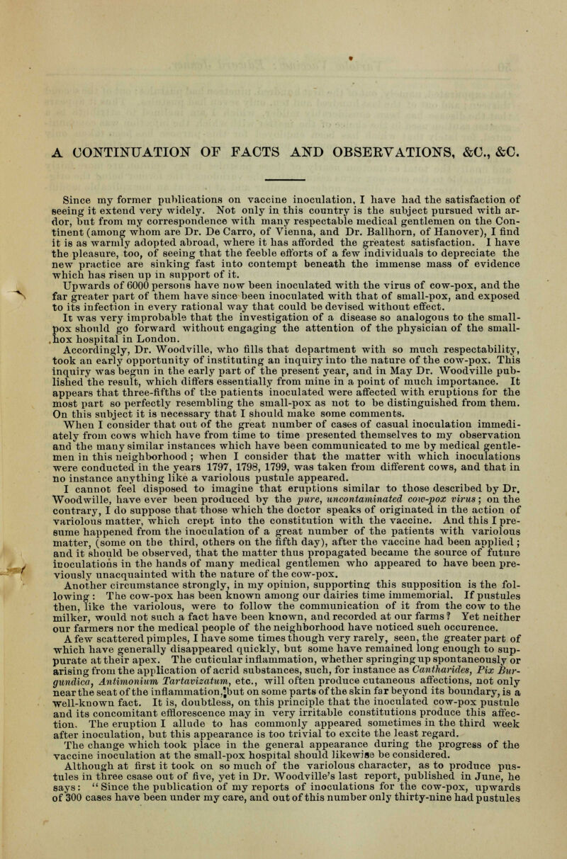 A CONTINUATION OF FACTS AND OBSERVATIONS, &C, &C. Since my former publications on vaccine inoculation, I have had the satisfaction of seeing it extend very widely. Not only in this country is the subject pursued with ar- dor, but from my correspondence with many respectable medical gentlemen on the Con- tinent (among whom are Dr. De Carro, of Vienna, and Dr. Ballhorn, of Hanover), I find it is as warmly adopted abroad, where it has afforded the greatest satisfaction. 1 have the pleasure, too, of seeing that the feeble efforts of a few individuals to depreciate the new practice are sinking fast into contempt beneath the immense mass of evidence which has risen up in support of it. Upwards of 6000 persons have now been inoculated with the virus of cow-pox, and the ~N far greater part of them have since been inoculated with that of small-pox, and exposed to its infection in every rational way that could be devised without effect. It was very improbable that the investigation of a disease so analogous to the small- pox should go forward without engaging the attention of the physician of the small- ,hox hospital in London. Accordingly, Dr. Woodville, who fills that department with so much respectability, took an early opportunity of instituting an inquiry into the nature of the cow-pox. This inquiry was begun in the early part of the present year, and in May Dr. Woodville pub- lished the result, which differs essentially from mine in a point of much importance. It appears that three-fifths of the patients inoculated were affected with eruptions for the most part so perfectly resembling the small-pox as not to be distinguished from them. On this subject it is necessary tbat I should make some comments. When I consider that out of the great number of cases of casual inoculation immedi- ately from cows which have from time to time presented themselves to my observation and the many similar instances which have been communicated to me by medical gentle- men in this neighborhood ; when I consider that the matter with which inoculations were conducted in the years 1797, 1798, 1799, was taken from different cows, and that in no instance anything like a variolous pustule appeared. I cannot feel disposed to imagine that eruptions similar to those described by Dr. Woodwille, have ever been produced by the pure, uncontaminated cow-pox virus; on the contrary, I do suppose that those which the doctor speaks of originated in the action of variolous matter, which crept into the constitution with the vaccine. And this I pre- sume happened from the inoculation of a great number of the patients with variolous matter, (some on tbe third, others on the fifth day), after the vaccine had been applied ; and it should be observed, that the matter thus propagated became the source of future inoculations in the hands of many medical gentlemen who appeared to have been pre- viously unacquainted with the nature of the cow-pox. Another circumstance strongly, in my opinion, supporting this supposition is the fol- lowing : Tbe cow-pox has been known among our dairies time immemorial. If pustules then, like the variolous, were to follow the communication of it from the cow to the milker, would not such a fact have been known, and recorded at our farms? Yet neither our farmers nor the medical people of the neighborhood have noticed sueh occurence. A few scattered pimples, I have some times though very rarely, seen, the greater part of which have generally disappeared quickly, but some have remained long enough to sup- purate at their apex. The cuticular inflammation, whether springing up spontaneously or arising from the application of acrid substances, such, for instance as Cantharides, Pix Bur- gundica, Antimonium Tartavizatum, etc., will often produce cutaneous affections, not only near the seat of the inflammation^but on some parts of the skin far beyond its boundary, is a Well-known fact. It is, doubtless, on this principle that the inoculated cow-pox pustule and its concomitant efflorescence may in very irritable constitutions produce this affec- tion. The eruption I allude to has commonly appeared sometimes in the third week after inoculation, but this appearance is too trivial to excite the least regard. The change which took place in the general appearance during the progress of the vaccine inoculation at the small-pox hospital should likewise be considered. Although at first it took on so much of the variolous character, as to produce pus- tules in three csase out of five, yet in Dr. Woodville's last report, published in June, he says:  Since the publication of my reports of inoculations for the cow-pox, upwards of 300 cases have been under my care, and out of this number only thirty-nine had pustules