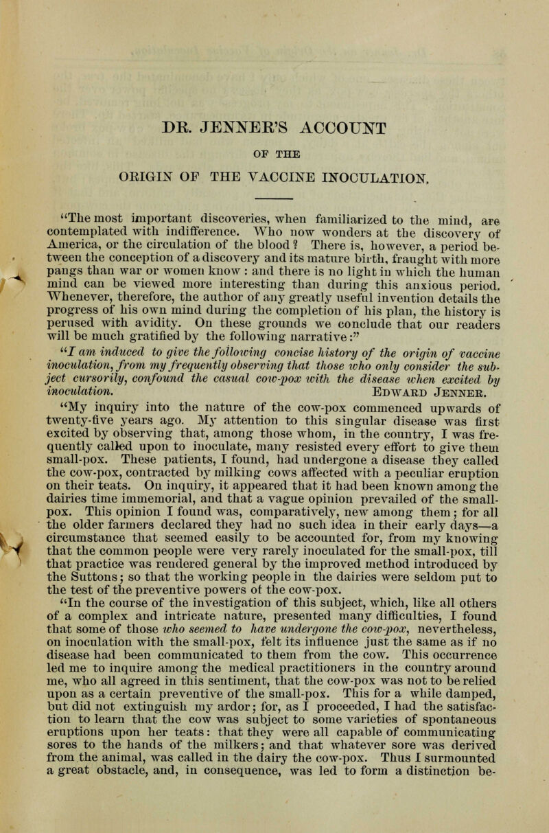 DR. JETER'S ACCOUNT OF THE OEIGIX OF THE VACCINE INOCULATION, The most important discoveries, when familiarized to the mind, are contemplated with indifference. Who now wonders at the discovery of America, or the circulation of the blood ? There is, however, a period be- tween the conception of a discovery and its mature birth, fraught with more pangs than war or women know : and there is no light in which the human mind can be viewed more interesting than during this anxious period. Whenever, therefore, the author of any greatly useful invention details the progress of his own mind during the completion of his plan, the history is perused with avidity. On these grounds we conclude that our readers will be much gratified by the following narrative: uI am induced to give the following concise history of the origin of vaccine inoculation, from my frequently observing that those who only consider the sub? ject cursorily, confound the casual cow-pox with the disease when excited by inoculation. Edward Jenner. My inquiry into the nature of the cow-pox commenced upwards of twenty-five years ago. My attention to this singular disease was first excited by observing that, among those whom, in the country, I was fre- quently called upon to inoculate, many resisted every effort to give them small-pox. These patients, I found, had undergone a disease they called the cow-pox, contracted by milking cows affected with a peculiar eruption on their teats. On inquiry, it appeared that it had been known among the dairies time immemorial, and that a vague opinion prevailed of the small- pox. This opinion I found was, comparatively, new among them; for all the older farmers declared they had no such idea in their early days-^a circumstance that seemed easily to be accounted for, from my knowing that the common people were very rarely inoculated for the small-pox, till that practice was rendered general by the improved method introduced by the Suttons; so that the working people in the dairies were seldom put to the test of the preventive powers ot the cow-pox. In the course of the investigation of this subject, which, like all others of a complex and intricate nature, presented many difficulties, I found that some of those who seemed to have undergone the cow-pox, nevertheless, on inoculation with the small-pox, felt its influence just the same as if no disease had been communicated to them from the cow. This occurrence led me to inquire among the medical practitioners in the country around me, who all agreed in this sentiment, that the cow-pox was not to be relied upon as a certain preventive of the small-pox. This for a while damped, but did not extinguish my ardor; for, as I proceeded, I had the satisfac- tion to learn that the cow was subject to some varieties of spontaneous eruptions upon her teats: that they were all capable of communicating sores to the hands of the milkers; and that whatever sore was derived from the animal, was called in the dairy the cow-pox. Thus I surmounted a great obstacle, and, in consequence, was led to form a distinction be-