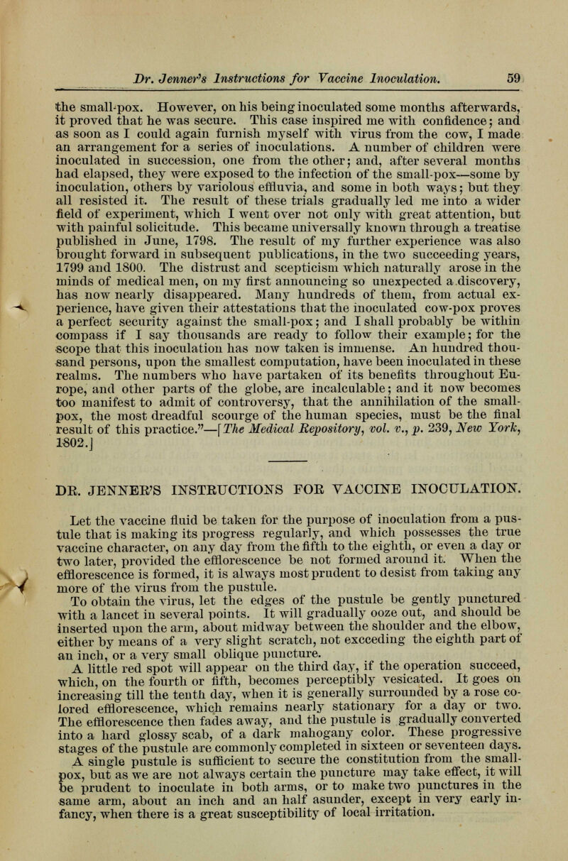 the smalhpox. However, on his being inoculated some months afterwards, it proved that he was secure. This case inspired me with confidence; and as soon as I could again furnish myself with virus from the cow, I made an arrangement for a series of inoculations. A number of children were inoculated in succession, one from the other; and, after several months had elapsed, they were exposed to the infection of the small-pox—some by inoculation, others by variolous effluvia, and some in both ways; but they all resisted it. The result of these trials gradually led me into a wider field of experiment, which I went over not only with great attention, but with painful solicitude. This became universally known through a treatise published in June, 1798. The result of my further experience was also brought forward in subsequent publications, in the two succeeding years, 1799 and 1800. The distrust and scepticism which naturally arose in the minds of medical men, on my first announcing so unexpected a.discovery, has now nearly disappeared. Many hundreds of them, from actual ex- perience, have given their attestations that the inoculated cow-pox proves a perfect security against the small-pox; and I shall probably be within compass if I say thousands are ready to follow their example; for the scope that this inoculation has now taken is immense. An hundred thou- sand persons, upon the smallest computation, have been inoculated in these realms. The numbers who have partaken of its benefits throughout Eu- rope, and other parts of the globe, are incalculable; and it now becomes too manifest to admit of controversy, that the annihilation of the small- pox, the most dreadful scourge of the human species, must be the final result of this practice.—[The Medical Repository, vol. v., p. 239, New York, 1S02.] BE. JENNEE'S INSTRUCTIONS FOE VACCINE INOCULATION. Let the vaccine fluid be taken for the purpose of inoculation from a pus- tule that is making its progress regularly, and which possesses the true vaccine character, on any day from the fifth to the eighth, or even a clay or two later, provided the efflorescence be not formed around it. When the efflorescence is formed, it is always most prudent to desist from taking any more of the virus from the pustule. To obtain the virus, let the edges of the pustule be gently punctured with a lancet in several points. It will gradually ooze out, and should be inserted upon the arm, about midway between the shoulder and the elbow, either by means of a very slight scratch, not exceeding the eighth part of an inch, or a very small oblique puncture. A little red spot will appear on the third day, if the operation succeed, Which, on the fourth or fifth, becomes perceptibly vesicated. It goes on increasing till the tenth day, when it is generally surrounded by a rose co- lored efflorescence, which remains nearly stationary for a day or two. The efflorescence then fades away, and the pustule is gradually converted into a hard glossy scab, of a dark mahogany color. These progressive stages of the pustule are commonly completed in sixteen or seventeen days. A single pustule is sufficient to secure the constitution from the small- pox, but as we are not always certain the puncture may take effect, it will be prudent to inoculate in both arms, or to make two punctures in the same arm, about an inch and an half asunder, except in very early in- fancy, when there is a great susceptibility of local irritation.