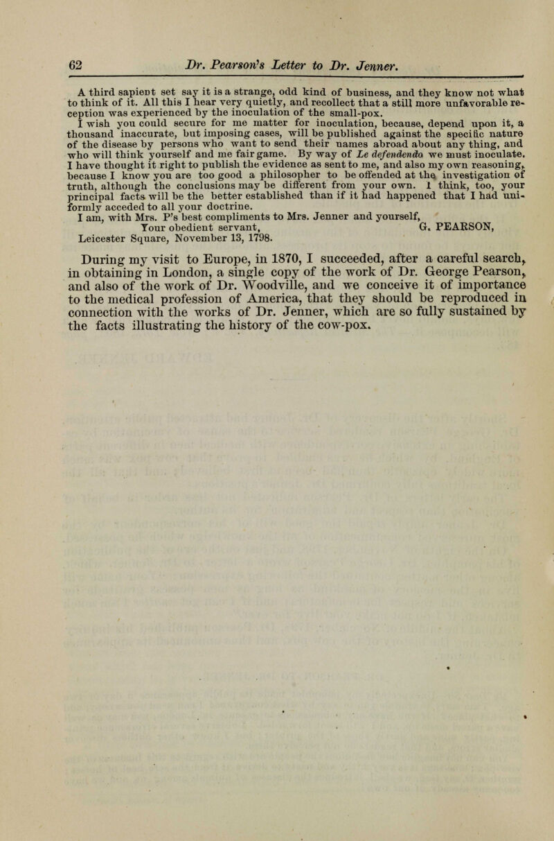 A third sapient set say it is a strange, odd kind of business, and they know not what to think of it. All this I hear very quietly, and recollect that a still more unfavorable re- ception was experienced by the inoculation of the small-pox. I wish you could secure for me matter for inoculation, because, depend upon itr a thousand inaccurate, but imposing cases, will be published against the specific nature of the disease by persons who want to send their names abroad about any thing, and who will think yourself and me fair game. By way of Le defendenda we must inoculate. I have thought it right to publish the evidence as sent to me, and also my own reasoning,, because I know you are too good a philosopher to be offended at the investigation of truth, although the conclusions may be different from your own. I think, too, your principal facts will be the better established than if it had happened that I had uni- formly acceded to all your doctrine. I am, with Mrs. P's best compliments to Mrs. Jenner and yourself, Tour obedient servant, G. PEARSON, Leicester Square, November 13, 1798. During my visit to Europe, in 1870, I succeeded, after a careful search^ in obtaining in London, a single copy of the work of Dr. George Pearson,, and also of the work of Dr. Woodville, and we conceive it of importance to the medical profession of America, that they should be reproduced in connection with the works of Dr. Jenner, which are so fully sustained by the facts illustrating the history of the cow-pox.