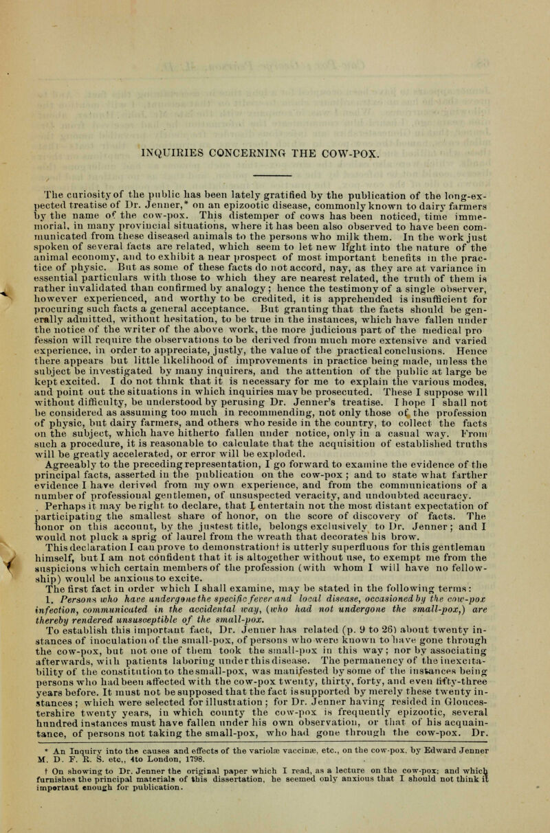 INQUIRIES CONCERNING THE COW-POX. The curiosity of the public has been lately gratified by the publication of the long-ex- pected treatise of Dr. Jenner,* on an epizootic disease, commonly known to dairy farmers by the name of the cow-pox. This distemper of cows has been noticed, time imme- morial, in many provincial situations, where it has been also observed to have been com- municated from these diseased animals to the persons who milk them. In the work just spoken of several facts are related, which seem to let new light into the nature of the animal economy, and to exhibit a near prospect of most important benefits in the prac- tice of physic. But as some of these facts do not accord, nay, as they are at variance in essential particulars with those to which they are nearest related, the truth of them is rather invalidated than confirmed by analogy; hence the testimony of a single observer, however experienced, and worthy to be credited, it is apprehended is insufficient for procuring such facts a general acceptance. But granting that the facts should be gen- erally admitted, without hesitation, to be true in the instances, which have fallen under the notice of the writer of the above work, the more judicious part of the medical pro fession will require the observations to be derived from much more extensive and varied experience, in order to appreciate, justly, the value of the practical conclusions. Hence there appears but little likelihood of improvements in practice being made, unless the subject be investigated by many inquirers, and the attention of the public at large be kept excited. I do not think that it is necessary for me to explain the various modes, and point out the situations in which inquiries may be prosecuted. These I suppose will without difficulty, be understood by perusing Dr. Jenner's treatise. I hope I shall not be considered as assuming too much in recommending, not only those of the profession of physic, but dairy farmers, and others who reside in the country, to collect the facts on the subject, which have hitherto fallen under notice, only in a casual way. From such a procedure, it is reasonable to calculate that the acquisition of established truths will be greatly accelerated, or error will be exploded. Agreeably to the preceding representation, I go forward to examine the evidence of the principal facts, asserted in the publication on the cow-pox ; and to state what farther evidence I have derived from my own experience, and from the communications of a number of professional gentlemen, of unsuspected veracity, and undoubted accuracy. Perhaps it may be right to declare, that I entertain not the most distant expectation of participating the smallest share of honor, on the score of discovery of facts. The honor on this account, by the justest title, belongs exclusively to Dr. Jenner; and I would not pluck a sprig of laurel from the wreath that decorates his brow. This declaration I can prove to demonstration! is utterly superfluous for this gentleman himself, but I am not confident that it is altogether without use, to exempt me from the suspicious which certain members of the profession (with whom I will have no fellow- ship) would be anxious to excite. The first fact in order which I shall examine, may be stated in the following terms: 1. Persons who have underganethe specific fever and local disease, occasioned by the cow-pox infection, communicated in the accidental way, (who had not undergone the small-pox,) are thereby rendered unsusceptible of the small-pox. To establish this important fact, Dr. Jenner has related (p. 9 to 26) about twenty in- stances of inoculation of the small-pox, of persons who were known to have gone through the cow-pox, but not one of them took the small-pox in this way; nor by associating afterwards, with patients laboring under this disease. The permanency of the inexcita- bility of the constitution to thesmall-pox, was manifested by some of the instances being persons who had been affected with the cow-pox twenty, thirty, forty, and even fifty-three years before. It must not be supposed that the fact is supported by merely these twenty in- stances ; which were selected forillustiation ; for Dr. Jenner having resided in Glouces- tershire twenty years, iu which county the cow-pox is frequently epizootic, several hundred instances must have fallen under his own observation, or that of his acquain- tance, of persons not taking the small-pox, who had gone through the cow-pox. Dr. * An Inquiry into the causes and effects of the variolae vaccinae, etc., on the cow-pox. by Edward Jenner M. D. F. It. S. etc,, 4to London, 1798. t On showing to Dr. Jenner the original paper which I read, as a lecture on the cow-pox; and which furnishes the principal materials of this dissertation, he seemed only anxious that I should not think it important enough for publication.