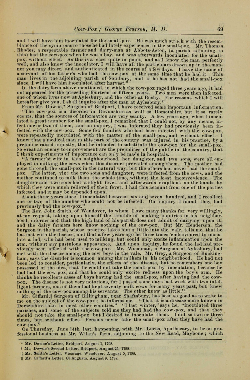 and T will have liim inoculated for the small-pox. He was ranch struck with the resem- blance of the symptoms to those he had lately experienced in the small-pox. Mr. Thomas Rhodes, a respeotahle farmer and dairy-man at Abbots-Asron, (a parish adjoining to this) had the cow-pox when he was a boy, and was afterwards inoculated for the small- pox, without effect. As this is a case quite in point, aud as I know the man perfectly well, and also know the inoculator. I will have all the particulars drawn up in the man- ner you may direct, and authenticated in the course of a few days. I have the name of a servant of his father's who had the cow-pox at the same time that he had it. This man lives in the adjoining parish of Soulbury, and if he has not had the small-pox since, I will have him inoculated after harvest. In the dairy farm above mentioned, in which the cow-pox raged three years ago, it had not appeared for the preceding fourteen or fifteen years. Two men were then infected, one of whom lives now at Aylesbury, and the other at Bushy. For reasons which I will hereafter give you, I shall inquire after the man at Aylesbury.v From Mr. Downe,* Surgeon of Bridport, I have received some important information. ''The cow-pox is a disorder in Devonshire as well as Dorsetshire, but it so rarely occurs, that the sources of information are very scanty. A few years ago, Avhen I inocu- lated a great number for the small-pox, I remarked that I could not, by any means, in- fect one or two of them, and on inquiry, I was informed they had previously been in- fected with the cow-pox. Some few families who had been infected with the cow-pox, were repeatedly inoculated with the matter of the small-pox, and without effect. I know that a medical man in this part of the country was injured in his practice, by a prejudice raised unjustly, that he intended to substitute the cow-pox for the small-pox. So great an enemy toiinprovement are the prejudices of the public in the country, that I think experiments of importance can only be made in hospitals. A farmer'st wife in this neighbourhood, her daughter, and two sons, were all em- ployed in milking the cows when this disorder prevailed among them. The mother had gone through the small-pox in the natural way, but the others had never'had the small- pox. The latter, viz : the two sous and daughter, were infected from the cows, and the mother continued to milk them the whole time, without the least inconvenience. The daughter and two sons had a slight fever, and afterwards eruptions on the hands, by which they were much relieved of their fever. I had this account from one of the parties infected, and it may be depended upon. About three years since I inoculated between six and seven hundred, and I recollect one or two of the number who could not be infected. On inquiry I found they had previously had the cow-pox. The Rev. John Smith, of Wendover, to whom I owe many thanks for very willingly, at my request, taking upon himself the trouble of making inquiries in his neighbor- hood, informs met that the high land of his parish does not admit of dairying upon it, and the dairy farmers here know nothing of the cow-pox. But Mr. Henderson, the Surgeon in the parish, whose practice takes him a little into the vale, telis me, that he has met with the disease, and that a few years ago he three times endeavoured to inocu- late a lad, who had been used to milking, but could only excite inflammation upon the arm, without any pustulous appearance. And upon inquiry, he found the lad had pre- viously been affected with the cow-pox. Mr. Woodman, a Surgeon at Aylesbury, had met with the disease among the cow boys in the vale. Mr. Grey, a Surgeon of Bucking- ham, says the disorder is common among the milkers in his neighborhood. He had not been led to consider, particularly, the effects of the disease, but he remembers one boy possessed of the idea, that he could not take the small-pox by inoculation, because he had had the cow-pox, and that he could only excite redness upon the boy's arm. He thinks he recollects cases of boys having had the small-pox, after having had the cow- pox. The disease is not very notorious, for I passed some days last week with two intel- ligent farmers, one of them had kept seventy milk cows for many years past, but knew nothing of the cow-pox among his servants. The other knew as little. Mr. Giffard,|| Surgeon of Gillingham, near Shaftsbury, has been so good as to write to me on the subject of the cow-pox ; he informs me. That it is a disease more known in Dorsetshire than in most other counties. I last winter, says he, inoculated three parishes, and some of the subjects told me they had had the cow-pox, and that they should not take the small-pox but I desired to inoculate them. I did so two or three times, but without effect. Persons never take the small-pox after they have had the cow-pox. On Thursday, June 14th last, happening, with Mr. Lucas, Apothecary, to be on pro- fessional business at Mr. Wilan's farm, adjoining to the New Road, Maybone ; which * Mr. Downe's Letter, Bridport, August 1, 1798. t Mr. Downe's Second Letter, Bridport, August 25, 1798. I Mr. Smith's Letter, Vicarage, Wendover, August 5, 1798. || Mr. GifFard's Letter, Gillingham, August 9. 1798.