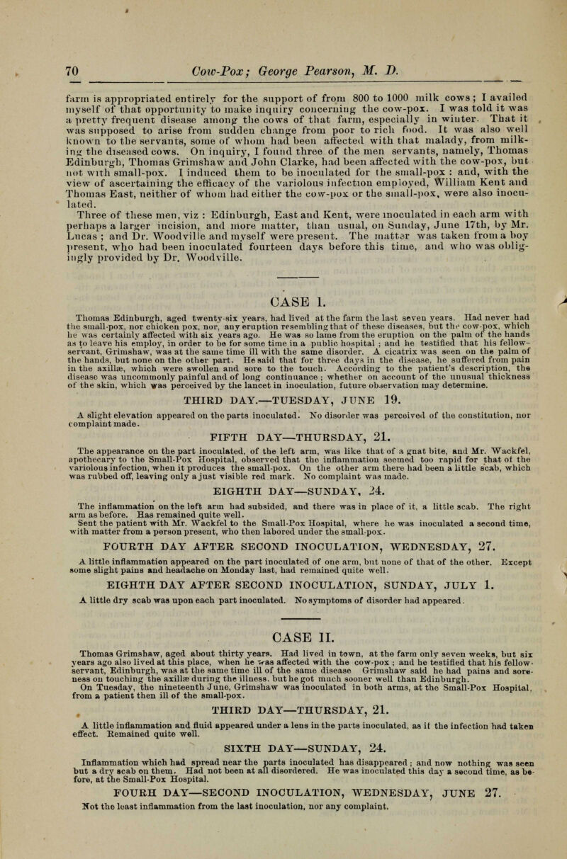 farm is appropriated entirely for the support of from 800 to 1000 milk cows ; I availed myself of that opportunity to make inquiry concerning the cow-pox. I was told it was a pretty frequent disease among the cows of that farm, especially in winter. That it was supposed to arise from sudden change from poor to rich food. It was also well known to the servants, some of whom had been affected with that malady, from milk- ing the diseased cows. On inquiry, I found three of the men servants, namely, Thomas Edinburgh, Thomas Grimshaw and John Clarke, had been affected with the cow-pox, but not with small-pox. I induced them to be inoculated for the small-pox : and, with the view of ascertaining the efficacy of the variolous infection employed, William Kent and Thomas East, neither of whom had either the cow-pox or the small-pox, were also inocu- lated. Three of these men, viz : Edinburgh, East and Kent, were inoculated in each arm with perhaps a larger incision, and more matter, than usual, on Sunday, June 17th, by Mr. Lucas ; and Dr. Woodville and myself were present. The matter was taken from a boy present, who had been inoculated fourteen days before this time, and who was oblig- ingly provided by Dr. Woodville. CASE 1. Thomas Edinburgh, aged twenty-six years, had lived at the farm the last seven years. Had never had the small-pox, nor chicken pox, nor, any eruption resembling that of these diseases, but the cow-pox, which he was certainly affected with six years ago. He was so lame from the eruption on the palm of the hands as to leave his employ, in order to bo for some time in a public hospital ; and he testified that his fellow- servant, Grimshaw, was at the same time ill with the same disorder. A cicatrix was seen on the palm of the hands, but none on the other part. He said that for three days in the disease, he suffered from pain in the axillae, which were swollen and sore to the touch. According to the patient's description, the disease was uncommonly painful and of long continuance ; whether on account of the unusual thickness of the skin, which was perceived by the lancet in inoculation, future observation may determine. THIRD DAY.—TUESDAY, JUNE 19. A slight elevation appeared on the parts inoculated. No disorder was perceived of the constitution, nor complaint made. FIFTH DAY—THURSDAY, 21. The appearance on the part inoculated, of the left arm, was like that of a gnat bite, and Mr. Wackfel, apothecary to the Small-Pox Hospital, observed that the inflammation seemed too rapid for that ot the variolous infection, when it produces the small-pox. On the other arm there had been a little scab, which was rubbed off, leaving only a just visible red mark. No complaint was made. EIGHTH DAY—SUNDAY, 24. The inflammation on the left arm had subsided, and there was in place of it, a little scab. The right arm as before. Has remained quite well. Sent the patient with Mr. Wackfel to the Small-Pox Hospital, where he was inoculated a second time, with matter from a person present, who then labored under the small-pox. FOURTH DAY AFTER SECOND INOCULATION, WEDNESDAY, 27. A little inflammation appeared on the part inoculated of one arm, but uone of that of the other. Except some slight pains and headache on Monday last, had remained quite well. EIGHTH DAY AFTER SECOND INOCULATION, SUNDAY, JULY 1. A little dry scab was upon each part inoculated. No symptoms of disorder had appeared. CASE II. Thomas Grimshaw, aged about thirty years. Had lived in town, at the farm only seven weeks, but six years ago also lived at this place, when he vas affected with the cow-pox ; and he testified that his fellow- servant, Edinburgh, was at the same time ill of the same disease Grimshaw said he had pains and sore- ness on touching the axillae during the illness, but he got much sooner well than Edinburgh. On Tuesday, the nineteenth Juno, Grimshaw was inoculated in both arms, at the Small-Pox Hospital, from a patient then ill of the small-pox. THIRD DAY—THURSDAY, 21. A little inflammation and fluid appeared under a lens in the parts inoculated, as it the infection had taken effect. Remained quite well. SIXTH DAY—SUNDAY, 24. Inflammation which had spread near the parts inoculated has disappeared ; and now nothing was seen but a dry scab on them. Had not been at all disordered. He was inoculated this day a second time, as be- fore, at the Small-Pox Hospital. FOURH DAY—SECOND INOCULATION, WEDNESDAY, JUNE 27. Not the least inflammation from the last inoculation, nor any complaint,