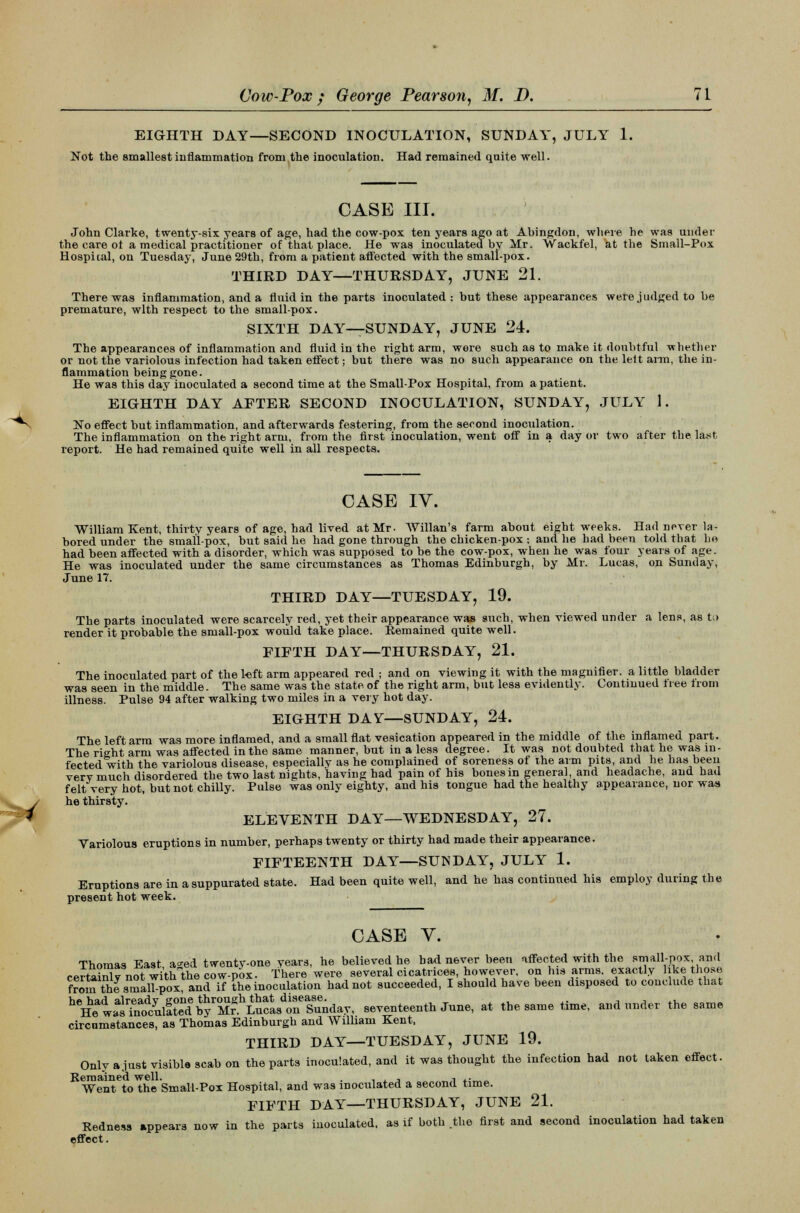 EIGHTH DAY—SECOND INOCULATION, SUNDAY, JULY 1. Not the smallest inflammation from the inoculation. Had remained quite well. CASE III. John Clarke, twenty-six years of age, had the cow-pox ten years ago at Abingdon, where he was under the care ot a medical practitioner of that place. He was inoculated by Mr. Wackfel, at the Small-Pox Hospital, on Tuesday, June 29th, from a patient affected with the small-pox. THIRD DAY—THURSDAY, JUNE 21. There was inflammation, and a fluid in the parts inoculated: but these appearances were judged to be premature, with respect to the small-pox. SIXTH DAY—SUNDAY, JUNE 24. The appearances of inflammation and fluid in the right arm, were such as to make it doubtful whether or not the variolous infection had taken effect; but there was no such appearance on the lett aim, the in- flammation being gone. He was this day inoculated a second time at the Small-Pox Hospital, from a patient. EIGHTH DAY AFTER SECOND INOCULATION, SUNDAY, JULY 1. ~No effect but inflammation, and afterwards festering, from the second inoculation. The inflammation on the right arm, from the first inoculation, went off in a day or two after the last report. He had remained quite well in all respects. CASE IV. William Kent, thirty years of age, had lived at Mr- Willan's farm about eight weeks. Had never la- bored under the smallpox, but said he had gone through the chicken-pox ; and he bad been told that he had been affected with a disorder, which was supposed to be the cow-pox, when he was four years of age. He was inoculated under the same circumstances as Thomas Edinburgh, by Mr. Lucas, on Sunday, June 17. THIRD DAY—TUESDAY, 19. The parts inoculated were scarcely red, yet their appearance was such, when viewed under a lens, as t;> render it probable the small-pox would take place. Remained quite well. FIFTH DAY—THURSDAY, 21. The inoculated part of the l«ft arm appeared red ; and on viewing it with the magnifier, a little bladder was seen in the middle. The same was the state of the right arm, but less evidently. Continued tree Irom illness. Pulse 94 after walking two miles in a very hot day. EIGHTH DAY—SUNDAY, 24. The left arm was more inflamed, and a small flat vesication appeared in the middle of the inflamed part. The right arm was affected in the same manner, but in a less degree. It was not doubted that he was in- fected with the variolous disease, especially as he complained of soreness of the arm pits, and he has been verv much disordered the two last nights, having had pain of his bonesm general, and headache, and had felt very hot, but not chilly. Pulse was only eighty, and his tongue had the healthy appearance, nor was he thirsty. ELEVENTH DAY—WEDNESDAY, 27. Variolous eruptions in number, perhaps twenty or thirty had made their appearance. FIFTEENTH DAY—SUNDAY, JULY 1. Eruptions are in a suppurated state. Had been quite well, and he has continued his employ during the present hot week. CASE V. Thomas East a^ed twenty-one years, he believed he bad never been affected with the small-pox and certainlv not with the cow-pox. There were several cicatrices, however, on his arms, exactly like those from the sinalbpox, and if the inoculation had not succeeded, I should have been disposed to conclude that ^^^^r£^S^^^S^y, seventeenth June, at the same time, and under the same circumstances, as Thomas Edinburgh and William Kent, THIRD DAY—TUESDAY, JUNE 19. Only ajust visible scab on the parts inoculated, and it was thought the infection had not taken effect. Remained well. . , , , ■, .. Went to the Small-Pox Hospital, and was inoculated a second time. FIFTH DAY—THURSDAY, JUNE 21. Redness appears now in the parts inoculated, as if both .the first and second inoculation had taken effect.