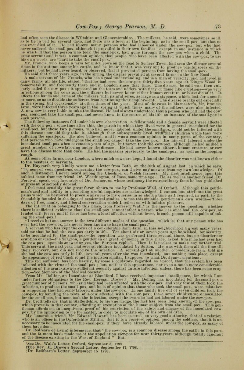 had often seen the disease in Wiltshire and Gloucestershire. The milkers, he said, were sometimes so ill. as to lie in bed lor several days, and there was a fever at the beginning, as in the small-pox, but that no one ever died of it. He had known many persons who had laboured under the cow-pox, but who had- never suffered the small-pox, although it prevailed in their own families ; except in one instance in which he was told that the person who took the small-pox, had gone through the cow-pox when a child. The same servant said it was a common opinion, that people who have been affected with the cow-pox, to use his own words, are hard to take the small-pox. Mr. Francis, who keeps a farm for milcli cows on the road to Somers'Town, had seen tke disease several times in the autumn among his cattle, and he knew that-it was very apt to produce painiul sores on the milkers ; but he had never heard, or observed, that it prevented persons from having the small-pox. He said that three years ago, in the spring, the disease prevailed at several farms on the New Boad. A male servant of Mr Francis, who has a good understanding, and is a man of veracity, and had lived in dairy farms all his life, stated, that he had seen the cow-pox thirty-five vears ago at Bang's Wood, in Somersetshire, and frequently there, and in London since that time. The disease, he said was then vul. gaily called ths cow-pox ; it appeared on the teats and udders with fiery or flame like eruptions—was verv infectious among the cows and the milkers ; but never knew either human creature, or beast die of it. It affects the hands and arms of the milkers with painful sores, as large as a sixpence, which last for a month or more, so as to disable the sufferers from continuing their employment. The disease breaks out especially in the spring, but occasionally at other times of the year. Most of the cows in his ma.-ter's, Mr, Francis; farm, were infected three years ago in the spring at which times many of the milkers were also iufected- A new cow is very liable to take the disease. He had always understood that a person who had had the cow' pox, could not take the small-pox, and never knew in the course of his life an instance of the small-pox in such persons. The following instances fell under his own observation: a fellow male and a female servant were affected with the cow-pox ; some time after this, the parish in which they lived were in general inoculated for the small-pox, but these two persons, who had never labored under the small-pox, could not be infected with this disease; nor did they take it, although they subsequently lived with their children while they were suffering the small-pox. Ho also believed, audit was a common opinion in many parts of the country, that persons who have undergone the small-pox cannot take the cow pox. He himself labored under the inoculated small-pox when seventeen years of age, but never took the cow-pox, although he had milked a great number of cows laboring under the disease. He had never known either a human creature, or cow have the disease more than once. He had the measles previously to the small-pox, as well as the hooping cough. At some other farms, near London, where milch cows are kept, I found the disorder was not known either to the masters, or servants, Dr. Haygarth very kindly wrote me a letter from Bath, on the 30th of August last, in which he says, To none of your questions, concerning the cow-pox, can I give any .answer from my own knowledge. Of such a distemper, I never heard among the Cheshire, or Welsh farmers. My fust intelligence upon this subject came from my friend, Dr. Wortbiugton, of Boss, some time ago- He, as well as another friend, Dr. Percival, speak very favorably of Dr. Jenner, on whose testimony the extraordinary facts he has published at present principally depend. I feel most sensibly the great favor shown to me by Professor Wall, of Oxford. Although this gentle- man's zeal and ability in promoting useful inquiries are acknowledged, I cannot but attribute the great l>ains which he bestowed to procure answers to my queries in so short a time as I required, in part, to the friendship founded in the days of academical studies ; to use this amiable gentleman's own words—*those days of flee, manly, and liberal conversation which I reflect on with infinite pleasure. The information belonging to this place, from Professor Wall,* is the answer to the question, whether there is sufficient evidence that the small-pox cannot infect a person who lias once had the cow-pox, at- tended with fever: and if there has been a local affection without fever, is such person still capable of tak- ing the small-pox ? I receive but one answer to the two different modes of the question, which is, that any person who has ever had the cow-pox, has never been known to have the small-pox. A servant who has kept the cows of a considerable dairy-farm in this neighborhood a great many years, told me that he had the cow-pox early in life. Yet about six or seven years ago he wished, for security, to be inoculated for the small-pox—the operation was performed three several times, but no disorder nor eruption ensued—the Surgeon, a gentleman of great eminence in this place, asked him if he had ever had the cow-pox ; upon his answering yes, the Surgeon replied. Then it is useless to make any farther trial. This servant, the next year, had several children inoculated by Sutton. He was with them all the time till their recovery, but did not receive the infection. A servant-girl at another considerable farm, told me she had the cow-pox early in life ; several years after she was inoculated, but nothing took place, except the appearance of red blush round the incision similar, I suppose, to what Dr. Jenner mentions. This red suffusion has been hastily, by some iuoculators, regarded as a proof, that the system has been infected with the virus of the small-pox ; but neither this appearance, nor even a much more considerable affection of the arm is always sufficient security against future infection, unless, there has been some erup- tion.—See Memoirs of the Medical Society. From Mr Dolling, an Inoeulator at Blandford, I have received important intelligence, for which I am under further obligations to the Eev. Herman Drewe.t Mr. Dolling has inoculated for the small pox a great number of persons, who said they had been affected with the cow-pox, and very few of them took the infection, to produce the small-pox, and he is of opinion that those who took the small-pox, were mistaken in supposing they had really labored under the cow-pox. In one family five out of seven children took the cow-pox, by handling the teats of a cow affected with the cow.pox ; these seven children were inoculated for the small-pox, but none took the infection, except the two who had not labored under the cow-pox. Dr. Croft tells me, that in Staffordshire, to his knowledge, the fact has been long known, of the cow.pox. which prevails in that county, affording an exemption of the human subject from the small-pox. This gen- tleman affords me an unequivocal proof of his conviction of the safety and efficacy of the inoculated cow- poxy by his application to me for matter, in order to inoculate one of his own children. My honorable friend, Mr. Edward Howard, has been assured on very good authority, that of a relation, who is an officer in the Oxfordshire Militia, that it is a received opinion among the soldiers, that it is un- necessary to be inoculated for the small-pox, if they have already labored under the cow-pox, as many of them have done. Dr. Bed fearn of Lynn* informs me, that the cow-pox is a common disease among the cattle in this part, and the fa iners have made use of the appellation cow-pox for near thirty years, although totally ignorant of the disease existing in the West of England  But, *See Dr. Wall's Letter, Oxford, September 3, 1798. tThe Eev. H. Drewe's Second Letter, Septemder 17. 1798. ;Dr. Eedfearn's Letter. September 15 1798.