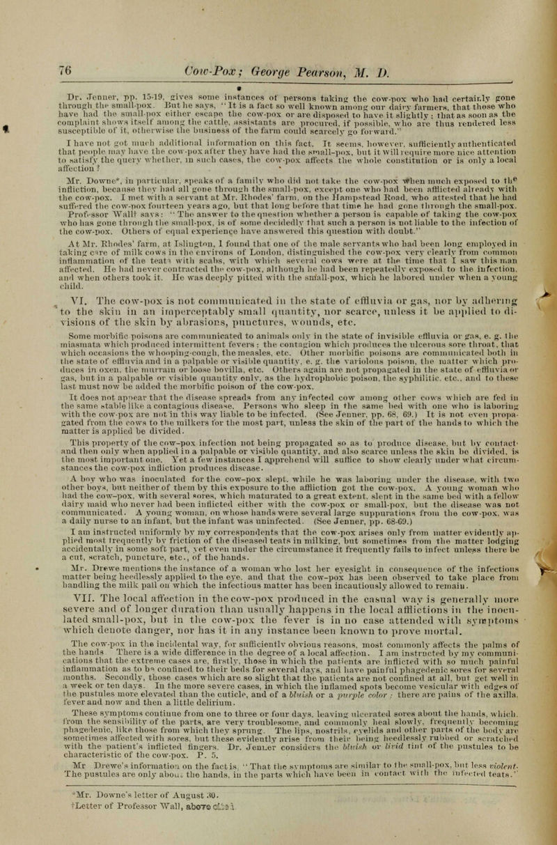 9 Br. .Tenner, pp. 15-19, gives some instances of persons taking the cow-pox -who had certainly gone through the small-pox. But lie says,  It is a fact so well known among onr dairy farmers, that those who have had the small-pox either escape the cow-pox or are disposed to have it slightly ; that as soon as the complaint shows itself among the cattle, assistants are procured, if possible, who are thus rendered less susceptible of it, otherwise the business of the farm could scarcely go forward. I have not got much additional information on this fact. It seems, however, sufficiently authenticated that people may have the cow-pox alter they have had the small-pox, hut it Will require more nice attention to satisfy the query whether, in such cases, the cow-pox affects the whole constitution or is only a local affection ? Mr. Downe*, in particular, speaks of a family who did not take the cow-pox when much exposed to the infliction, because they had all gone through the small-pox, except one who had been afflicted already with the cow-pox. I met with a servant at Mr. Rhodes' farm, on the Hampstead Road, who attested that he had suffered the cow-pox fourteen years ago, but that long before that time he had gone through the small-pox. Professor Wallt savs:  The answer to the question whether a person is capable of taking the cow-pox who has gone through the small-pox, is of some decidedly that such a person is not liable to the infection of the cow-pox. Others of equal experience have answered this question with doubt.' At Mr. Rhodes' farm, at Islington, 1 found that one of the male servants who had been long employed in taking cire of milk cows in the environs of London, distinguished the cow-pox very clearly from common inflammation of the teat^ with scabs, with which several cows were at the time that I saw this man affected. He had never contracted the cow-pox, although he had been repeatedly exposed to the infection, and when others took it. He was deeply pitted with the snlall-pox, which he labored under when a young child. VI. The cow-pox is not communicated in the state of effluvia or gas, nor by adhering to the skin in an irnperceptably small quantity, nor scarce, unless it be applied to di- visions of the skin by abrasions, puucturcs, wounds, etc. Some morbific poisons are communicated to animals only in the state of invisible effluvia or gas, e. g. the miasmata which produced intermittent fevers : the contagion which produces the ulcerous sore throat, that which occasions the whooping-cough, the measles, etc. Other morbific poisons are communicated both in l he state of effluvia and in a palpable or visible quantity, e. g. the variolous poison, the matter which pro- duces in oxen, the murrain or loose bovilla, etc. Others again are not propagated in the state of effluvia or gas, but in a palpable or visible quantity only, as the hydrophobic poison, the syphilitic, etc.. and to these last must now be added the morbific poison of the cow-pox. It does not appear that the disease spreads from any infected cow among other cows which are fed in the same stable like a contagious disease. Persons who sleep in the same bed with one who is laboring with the cow-pox are not in this way liable to be infected. (See Jeuner. pp. 68, 69.) It is not even propa- gated from the cows to the milkers for the most part, unless the skin of the part of the hands to which the matter is applied he divided. This property of the cow-pox infection not being propagated so as to produce disease, hut by contact- and then only when applied in a palpable or visible quantity, and also scarce unless the skin ho divided, is the most important one. Yet a few instances I apprehend will suffice to show clearly under what circum- stances the cow-pox infliction produces disease. A boy who was inoculated for the cow-pox slept, while he was laboring under the disease, with two other boys, but neither of them by this exposure to the affliction got the cow-pox. A young woman who had the cow-pox, with several sores, which maturated to a great extent, slept in the same bed with a fellow dairy maid who never had been inflicted either with the cow-pox or small-pox, but the disease was not communicated. A young woman, on whose hands were several large suppurations from the cow-pox. was a daily nurse to an infant, but the infant was uninfected. (See Jenner, pp. 68-69.) I am instructed uniformly by my correspondents that the cow-pox arises only from matter evidently ap- plied most frequently bv friction of the diseased teats in milking, but sometimes from the matter lodging accidentally in some soft part, yet even under the circumstance it frequently fails to infect unless there be a cut, scratch, puncture, etc., of the hands. Mr. Drewe mentions the instance of a woman who lost her eyesight in consequence of the infectious matter being heedlessly applied to the eye. and that the cow-pox has been observed to take place from handling the milk pail on which the infectious matter has been incautiously allowed to remain. VII. The local affection in the cow-pox produced in the casual way is generally more severe and of longer duration than usually happens in the local afflictions in the inocu- lated small-pox, but in the cow-pox the fever is in no case attended with symptoms which denote danger, nor has it in any instance been known to prove mortal. The cow-pox in the incidental way, for sufficientlv obvious reasons, most commonly affects the palms of the hands There is a wide difference in the degree of a local affection. I am instructed by my communi- cations that the extreme cases are, firstly, those in which the patients are inflicted with so much painful inflammation as to b°> confined to their beds for several days, and have painful phagedenic sores for several months. Secondly, those cases which are so slight that the patients are not confined at all, but get well in a week or ten days. In the more severe cases, in which the inflamed spots become vesicular with edges of the pustules more elevated than the cuticle, and of a bluish or a purple color .• there are pains of the axilla, fever and now and then a little delirium. These symptoms continue from one to three or four days, leaving ulcerated sores about the hands, which. from the sensibility of the parts, are very troublesome, and commonly heal slowly, frequently becoming phagedenic, like those from which they sprung. The lips, nostrils, eyelids and other parts of the body are sometimes affected with sores, but these evidently arise from their being heedlessly rubbed or scratched with the patient's inflicted fingers. Dr. Jenner considers the bluish or livid tint of the pustules to be characteristic of the cow-pox. P. 5. Mr Drewe's information on the fact is;  That the symptoms are similar to 1 he small-pox, but less violent- The pustules are only aboui, the hands, in the parts which have been in contact with the infected teats.' *Mr. Downe's letter of August AQ. fLetter of Professor Wall, aboT® c'