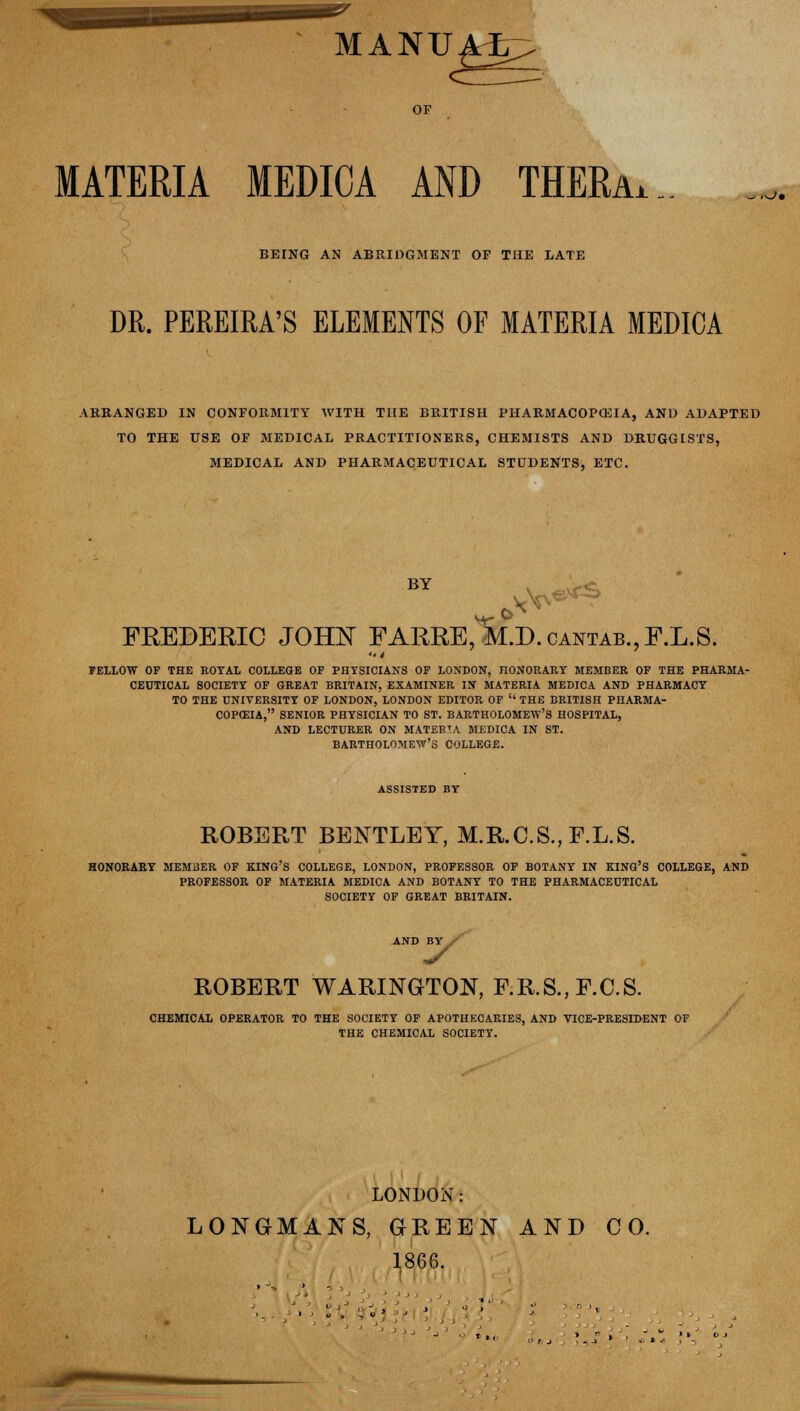 MANU MATERIA MEDICA AND THERaa ,^>, BEING AN ABRIDGMENT OF THE LATE DR. PEREIRA'S ELEMENTS OF MATERIA MEDICA ARRANGED IN CONFORMITY WITH THE BRITISH PHARMACOPOEIA, AND ADAPTED TO THE USE OF MEDICAL PRACTITIONERS, CHEMISTS AND DRUGGISTS, MEDICAL AND PHARMACEUTICAL STUDENTS, ETC. BY ^** FREDERIC JOHN FARRE, M.D.cantab.,F.L.S. FELLOW OF THE ROYAL COLLEGE OF PHYSICIANS OF LONDON, HONORARY MEMBER OF THE PHARMA- CEUTICAL SOCIETY OF GREAT BRITAIN, EXAMINER IN MATERIA MEDICA AND PHARMACY TO THE UNIVERSITY OF LONDON, LONDON EDITOR OF  THE BRITISH PHARMA- COPEIA, SENIOR PHYSICIAN TO ST. BARTHOLOMEW'S HOSPITAL, AND LECTURER ON MATEBTA MEDICA IN ST. BARTHOLOMEW'S COLLEGE. ASSISTED BY ROBERT BENTLEY, M.R.C.S., F.L.S. HONORARY MEMBER OF KING'S COLLEGE, LONDON, PROFESSOR OF BOTANY IN KING'S COLLEGE, AND PROFESSOR OF MATERIA MEDICA AND BOTANY TO THE PHARMACEUTICAL SOCIETY OF GREAT BRITAIN. AND BY y ROBERT WARINGTON, F.R.S., F.C.S. CHEMICAL OPERATOR TO THE SOCIETY OF APOTHECARIES, AND VICE-PRESIDENT OF THE CHEMICAL SOCIETY. LONDON: LONGMANS, GREEN AND CO. 1866.