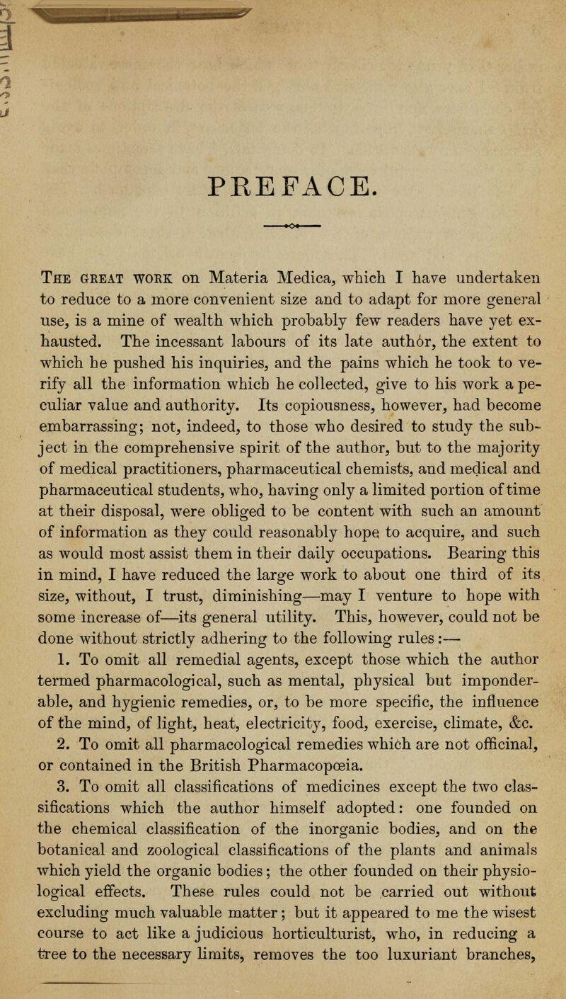 PREFACE The great work on Materia Medica, which I have undertaken to reduce to a more convenient size and to adapt for more general use, is a mine of wealth which probably few readers have yet ex- hausted. The incessant labours of its late auth6r, the extent to which he pushed his inquiries, and the pains which he took to ve- rify all the information which he collected, give to his work a pe- culiar value and authority. Its copiousness, however, had become embarrassing; not, indeed, to those who desired to study the sub- ject in the comprehensive spirit of the author, but to the majority of medical practitioners, pharmaceutical chemists, and medical and pharmaceutical students, who, having only a limited portion of time at their disposal, were obliged to be content with such an amount of information as they could reasonably hope to acquire, and such as would most assist them in their daily occupations. Bearing this in mind, I have reduced the large work to about one third of its size, without, I trust, diminishing—may I venture to hope with some increase of—its general utility. This, however, could not be done without strictly adhering to the following rules:— 1. To omit all remedial agents, except those which the author termed pharmacological, such as mental, physical but imponder- able, and hygienic remedies, or, to be more specific, the influence of the mind, of light, heat, electricity, food, exercise, climate, &c. 2. To omit all pharmacological remedies which are not officinal, or contained in the British Pharmacopoeia. 3. To omit all classifications of medicines except the two clas- sifications which the author himself adopted: one founded on the chemical classification of the inorganic bodies, and on the botanical and zoological classifications of the plants and animals which yield the organic bodies; the other founded on their physio- logical effects. These rules could not be carried out without excluding much valuable matter; but it appeared to me the wisest course to act like a judicious horticulturist, who, in reducing a tree to the necessary limits, removes the too luxuriant branches,